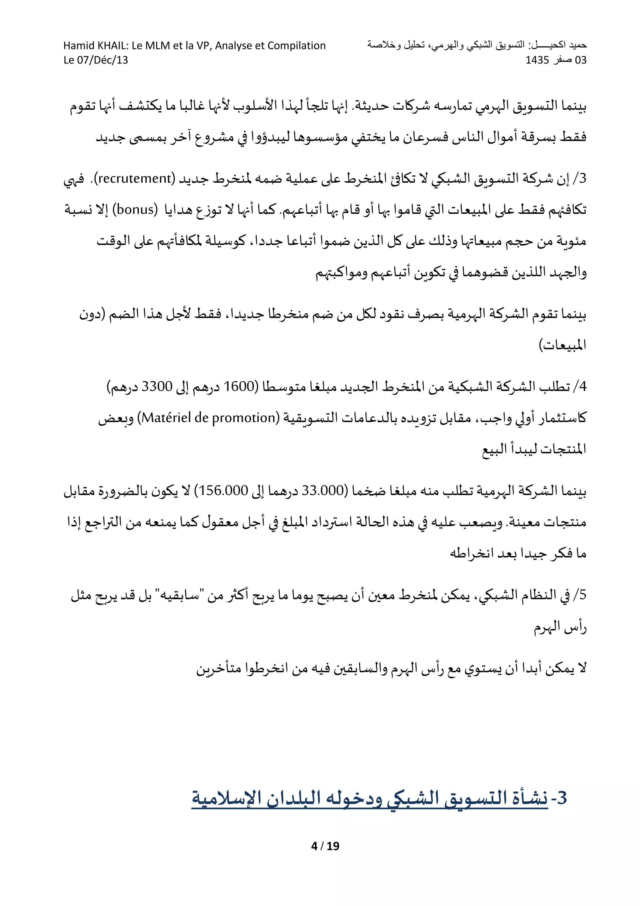 ‫وخالصة‬ ‫تحليل‬ ،‫والهرمي‬ ‫الشبكي‬ ‫التسويق‬ :‫اكحيـــــل‬ ‫حميد‬Hamid KHAIL: Le MLM et la VP, Analyse et Compilation
30‫صفر‬5301Le 07/Déc/13
4 / 19
.‫حديثة‬ ‫شركات‬ ‫سه‬‫ر‬‫تما‬ ‫الهرمي‬‫التسويق‬‫بينما‬‫لهذا‬ ‫تلجأ‬ ‫إنها‬‫تقوم‬ ‫أنها‬‫يكتشف‬ ‫ما‬ ‫غالبا‬‫ألنها‬‫األسلوب‬
‫جديد‬ ‫بمسمى‬ ‫آخر‬ ‫مشروع‬ ‫في‬ ‫ليبدؤوا‬ ‫مؤسسوها‬ ‫يختفي‬ ‫ما‬ ‫فسرعان‬ ‫الناس‬‫أموال‬ ‫بسرقة‬ ‫فقط‬
3‫جديد‬‫ملنخرط‬ ‫ضمه‬ ‫عملية‬‫على‬‫املنخرط‬‫تكافئ‬ ‫ال‬‫الشبكي‬‫التسويق‬ ‫شركة‬ ‫إن‬ /(recrutement)‫فهي‬ .
‫بها‬ ‫قام‬ ‫أو‬‫بها‬‫قاموا‬ ‫التي‬‫املبيعات‬ ‫على‬ ‫فقط‬ ‫تكافئهم‬‫هدايا‬ ‫توزع‬ ‫ال‬ ‫أنها‬ ‫كما‬.‫أتباعهم‬(bonus)‫نسبة‬ ‫إال‬
‫الوقت‬ ‫على‬ ‫ملكافأتهم‬ ‫كوسيلة‬ ،‫جددا‬ ‫أتباعا‬ ‫ضموا‬ ‫الذين‬‫كل‬ ‫على‬ ‫وذلك‬ ‫مبيعاتها‬ ‫حجم‬ ‫من‬ ‫مئوية‬
‫وم‬ ‫أتباعهم‬‫تكوين‬ ‫في‬‫قضوهما‬ ‫اللذين‬‫والجهد‬‫و‬‫ا‬‫كبت‬‫هم‬
‫هذا‬ ‫ألجل‬ ‫فقط‬ ،‫جديدا‬ ‫منخرطا‬ ‫ضم‬‫من‬ ‫لكل‬ ‫نقود‬‫بصرف‬ ‫الهرمية‬‫الشركة‬‫تقوم‬ ‫بينما‬‫ن‬‫(دو‬ ‫الضم‬
)‫املبيعات‬
4( ‫متوسطا‬ ‫مبلغا‬ ‫الجديد‬‫املنخرط‬‫من‬ ‫الشبكية‬‫الشركة‬‫تطلب‬ /1611‫إلى‬ ‫هم‬‫ر‬‫د‬3311)‫هم‬‫ر‬‫د‬
‫أولي‬ ‫كاستثمار‬‫التسويقية‬ ‫بالدعامات‬ ‫تزويده‬ ‫مقابل‬ ،‫واجب‬(Matériel depromotion)‫وبعض‬
‫البيع‬ ‫ليبدأ‬‫املنتجات‬
( ‫ضخما‬ ‫مبلغا‬‫منه‬ ‫تطلب‬‫الهرمية‬‫الشركة‬‫بينما‬33.111‫ه‬‫ر‬‫د‬‫إلى‬ ‫ما‬156.111‫مقابل‬ ‫ة‬‫ر‬‫بالضرو‬ ‫ن‬‫يكو‬ ‫ال‬ )
‫الحالة‬ ‫هذه‬‫في‬ ‫عليه‬‫ويصعب‬ .‫معينة‬‫منتجات‬‫املبلغ‬‫استرداد‬‫إذا‬ ‫اجع‬‫ر‬‫الت‬ ‫من‬ ‫يمنعه‬ ‫كما‬ ‫ل‬‫معقو‬ ‫أجل‬ ‫في‬
‫اطه‬‫ر‬‫انخ‬‫بعد‬‫جيدا‬ ‫فكر‬ ‫ما‬
5/،‫الشبكي‬‫النظام‬‫في‬‫ملنخرط‬ ‫يمكن‬‫معين‬‫"سابق‬‫من‬ ‫أكثر‬‫يربح‬ ‫ما‬‫يوما‬‫يصبح‬ ‫أن‬‫ي‬‫مثل‬ ‫يربح‬ ‫قد‬ ‫بل‬"‫ه‬
‫الهرم‬‫أس‬‫ر‬
‫ين‬‫ر‬‫متأخ‬ ‫انخرطوا‬ ‫من‬ ‫فيه‬‫والسابقين‬ ‫الهرم‬ ‫أس‬‫ر‬ ‫مع‬‫ي‬‫يستو‬‫أن‬ ‫أبدا‬ ‫يمكن‬ ‫ال‬
3-‫اإلسالمية‬ ‫البلدان‬ ‫ودخوله‬‫الشبكي‬ ‫التسويق‬ ‫نشأة‬
 