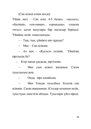 35
(Сан есімді өткен кезде)
Үйшік иесі – Сан есім. 4-5 балаға «қызыл»,
«бесінші», «он-оннан», «орындық», «тоқсан
тоғыз» деген жазулары бар кеспелер беріледі.
Үйшікке келіп тықылдатады:
 Тық, тық, үйшікте кім тұрады?
 Мен – Сан есіммін.
 Ал мен – «Қызыл» сөзімін. Үйшігіңе
кіргізесің бе?
- Егер маған ұқсасаң, кіргіземін.
 Мен сын есімге жатамын. Саған
туыстығым жоқ.
 Онда, кіре алмайсың.
 Мен Тоқсан тоғызбын. Есептік сан
есіммін. Саған жақынмын. (Сөздер кезекпен келіп,
туыс/туыс еместігін айтады. Туыстары үйге кіреді.
 