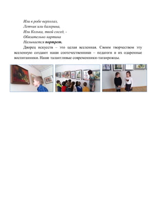 Или в робе верхолаз,
Летчик или балерина,
Или Колька, твой сосед, -
Обязательно картина
Называется портрет.
Дворец искусств – это целая вселенная. Своим творчеством эту
вселенную создают наши соотечественники – педагоги и их одаренные
воспитанники. Наши талантливые современники-таганрожцы.
 