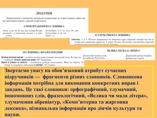 Звертаємо увагу на обов’язковий атрибут сучасних
підручників — фрагменти різних словників. Словникова
інформація потрібна для виконання конкретних вправ і
завдань. Це такі словники: орфографічний, тлумачний,
іншомовних слів, фразеологічний, «Велика чи мала літера»,
тлумачення абревіатур, «Комп’ютерна та жаргонна
лексика», пізнавальна інформація про діячів культури та
науки.
 