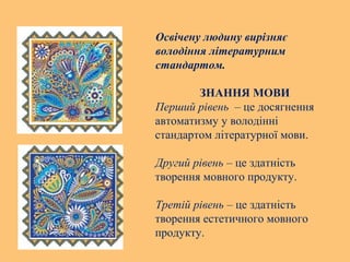 Освічену людину вирізняє
володіння літературним
стандартом.
ЗНАННЯ МОВИ
Перший рівень – це досягнення
автоматизму у володінні
стандартом літературної мови.
Другий рівень – це здатність
творення мовного продукту.
Третій рівень – це здатність
творення естетичного мовного
продукту.
 