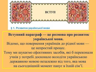 Вступний параграф — це розмова про розвиток
української мови.
Відомо, що повернення українців до рідної мови —
це непростий процес.
Тому ми шукаємо ефективних засобів, які б переконали
учнів у потребі досконало володіти українською
державною мовою незалежно від того, яка мова
на сьогоднішній момент панує в їхній сім’ї.
 