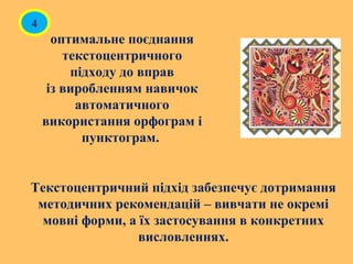 оптимальне поєднання
текстоцентричного
підходу до вправ
із виробленням навичок
автоматичного
використання орфограм і
пунктограм.
Текстоцентричний підхід забезпечує дотримання
методичних рекомендацій – вивчати не окремі
мовні форми, а їх застосування в конкретних
висловленнях.
4
 
