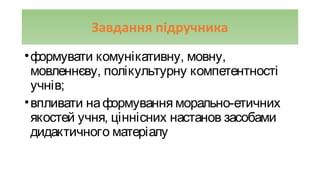 Завдання підручника
•формувати комунікативну, мовну,
мовленнєву, полікультурну компетентності
учнів;
•впливати наформування морально-етичних
якостей учня, ціннісних настанов засобами
дидактичного матеріалу
 