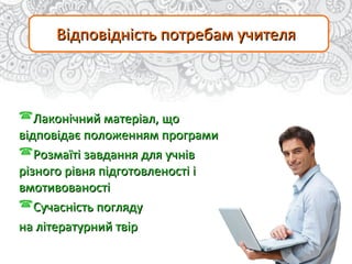 Відповідність потребам учителяВідповідність потребам учителя
Лаконічний матеріал, щоЛаконічний матеріал, що
відповідає положенням програмивідповідає положенням програми
Розмаїті завдання для учнівРозмаїті завдання для учнів
різного рівня підготовленості ірізного рівня підготовленості і
вмотивованостівмотивованості
Сучасність поглядуСучасність погляду
на літературний твірна літературний твір
 