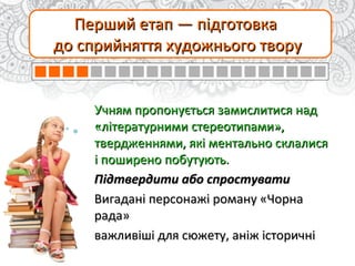 Перший етап — підготовкаПерший етап — підготовка
до сприйняття художнього творудо сприйняття художнього твору
Учням пропонується замислитися надУчням пропонується замислитися над
«літературними стереотипами»,«літературними стереотипами»,
твердженнями, які ментально склалисятвердженнями, які ментально склалися
і поширено побутують.і поширено побутують.
Підтвердити або спростуватиПідтвердити або спростувати
Вигадані персонажі роману «ЧорнаВигадані персонажі роману «Чорна
рада»рада»
важливіші для сюжету, аніж історичніважливіші для сюжету, аніж історичні
 