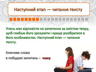 Наступний етап — читання текстуНаступний етап — читання тексту
Учень має відповісти на запитання за змістом твору,Учень має відповісти на запитання за змістом твору,
щоб глибше його зрозуміти і краще розібратися вщоб глибше його зрозуміти і краще розібратися в
його особливостях. Наступний етап — читанняйого особливостях. Наступний етап — читання
тексту.тексту.
Ключове словоКлючове слово
в побудовів побудові запитань –запитань – чомучому
 