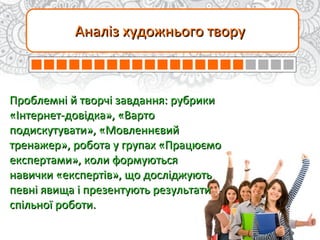 Аналіз художнього творуАналіз художнього твору
Проблемні й творчі завдання: рубрикиПроблемні й творчі завдання: рубрики
«Інтернет-довідка», «Варто«Інтернет-довідка», «Варто
подискутувати», «Мовленнєвийподискутувати», «Мовленнєвий
тренажер», робота у групах «Працюємотренажер», робота у групах «Працюємо
експертами», коли формуютьсяекспертами», коли формуються
навички «експертів», що досліджуютьнавички «експертів», що досліджують
певні явища і презентують результатипевні явища і презентують результати
спільної роботи.спільної роботи.
 