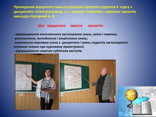 Проведення відкритого захисту курсових проектів студентів 4 курсу з
дисципліни «Електропривод с / г машин і агрегатів», керівник проектів
викладач Нагорний А. В.
Цілі відкритого захисту проектів:
- відпрацювання комплексного застосування знань, умінь і навичок;
-узагальнення, поглиблення і закріплення знань;
-комплексна перевірка знань з дисципліни і умінь студентів застосовувати;
отримані знання при курсовому проектуванні;
- відпрацювання навичок публічних виступів.
 