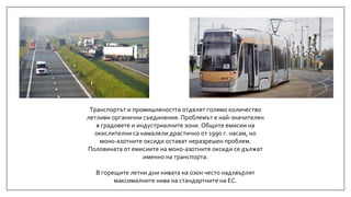 Транспортът и промишлеността отделят голямо количество
летливи органични съединения. Проблемът е най-значителен
в градовете и индустриалните зони. Общите емисии на
окислителни са намалели драстично от 1990 г. насам, но
моно-азотните оксиди остават неразрешен проблем.
Половината от емисиите на моно-азотните оксиди се дължат
именно на транспорта.
В горещите летни дни нивата на озон често надхвърлят
максималните нива на стандартните на ЕС.
 