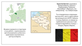 Кралство Белгия е държава в
Западна Европа, граничи с
Нидерландия, Германия,
Люксембург и Франция, а на
северозапад – със Северно море.
Въпреки скромната си територия
от 30 528 km², стратегическото
местоположението на Белгия я
прави важен икономически
център на Европа.
Тя е откривателка и седалищен
център на ЕС, както и други важни
организации като НАТО. Нейната
столица, Брюксел, се намира на
приблизително 1000 км от най-
големите европейски столици —
Лондон, Париж и Берлин.
 