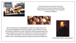 Петер Паул Рубенс, автопортрет
Белгия е известна със своето изкуство,
великолепната си архитектура, своята бира,
своята храна и своя шоколад. Тя е наричана
страната на бирата.
Белгия разполага с разнообразие от известни художници, като
Рогир ван дер Вейден, Петер Паул Рубенс, Рьоне Магрит, Ян ван
Ейк, Брьогел, Мемлинг, Енсор, Пол Делво. В Белгия има множество
музеи и временни експозиции. Най-важните са Кралският музей на
изкуствата в Антверпен с внушителната си колекция творби на
Рубенс, както и Белгийския кралски музей на изкуствата в Брюксел.
 