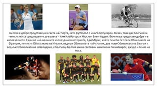 Белгия е добре представена в света на спорта, като футболът е много популярен. Освен това две белгийски
тенисистки са сред първите 20 в света – Ким Клайстърс и Жюстин Енен-Арден. Белгия се представя добре и в
колоезденето. Един от най-великите колоездачи в историята, Еди Меркс, който печели пет пъти Обиколката на
Франция, пет пъти Обиколката на Италия, веднъж Обиколката на Испания, два пъти Обиколката на Белгия и
веднъж Обиколката на Швейцария, е белгиец. Белгия има и световни шампиони по мотокрос, джудо и тенис на
маса.
 