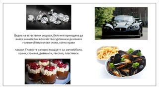 Бедна на естествени ресурси, Белгия е принудена да
внася значителни количества суровини и да изнася
големи обеми готови стоки, което прави
пазари. Главните износни продукти са: автомобили,
храни, стомана, диаманти, текстил, пластмаси.
 