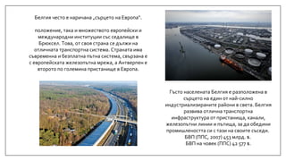 Гъсто населената Белгия е разположена в
сърцето на един от най-силно
индустриализираните райони в света. Белгия
развива отлична транспортна
инфраструктура от пристанища, канали,
железопътни линии и пътища, за да обедини
промишлеността си с тази на своите съседи.
БВП (ППС, 2007) 453 млрд. $.
БВП на човек (ППС) 42 577 $.
Белгия често е наричана „сърцето на Европа“.
положение, така и множеството европейски и
международни институции със седалище в
Брюксел. Това, от своя страна се дължи на
отличната транспортна система. Страната има
съвременна и безплатна пътна система, свързана е
с европейската железопътна мрежа, а Антверпен е
второто по големина пристанище в Европа.
 