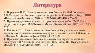 Литература
1. Воронцов, И.М. Пропедевтика детских болезней / И.М.Воронцов,
А.В.Мазурин. – 3-е изд., доп. и перераб. – Санкт-Петербург: ООО
«Издательство Фолиант», 2009. – С. 392-408, 417-420, 426-429.
2. Практические навыки педиатра: практическое пособие / М.В.Чичко
[и др.]; сост. и ред. М.В.Чичко. – Минск: Книжный дом, 2005. – С. 236-
239.
3. Капитан, Т.В. Пропедевтика детских болезней с уходом за детьми:
учебник для студентов медицинских вузов. – 2-е изд., доп. / Т.В.Капитан.
– Москва: МЕДпресс-информ, 2004. – С. 235-241.
4. Пропедевтика детских болезней: учебник для студентов медицин-
ских вузов / Н.А.Геппе [и др.]; под ред. Н.А.Геппе, Н.С.Подчерняевой. –
Москва: ГЭОТАР-Медиа, 2008. – С. 61-66.
 