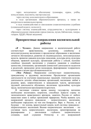 · через методическое обеспечение (семинары, курсы, учёбы,
консультации, педсоветы, мастер-классы);
· через систему дополнительного образования;
· в ходе организации образовательного процесса, а также во
внеурочноеи внешкольное время;
· в ходе взаимодействия со школьными социологическими службами
(социальныйпедагог, психолог);
· через систему взаимодействия, сотрудничества с культурными и
образовательными учреждения города (школы, музеи, библиотеки, театры;
галереи, ЦДДО, Малая академия).
Приоритетные направления воспитательной
работы
«Я – Человек». Данное направление в воспитательной работе
соответствует нравственному, духовному, семейному и
интеллектуальному воспитанию и предполагает образование и воспитание
личности обучающихся, развитие их индивидуальных, интеллектуальных
качеств, привитие навыков культуры поведения, культуры речи, культуры
общения, правовой культуры, организация работы с семьей, изучение
семейных традиций, воспитание у учащихся уважения к семейным
ценностям, отношениям, организация совместной деятельности педагогов
и родителей, проведение актов милосердия, формирование толерантного
отношения к людям другойнациональности.
«Моя Родина». Направление соответствует патриотическому,
гражданскому и трудовому воспитанию. Предполагает организацию
деятельности по изучению национальных традиций, этнических культур,
деятельности детских общественных организаций, воспитание любви к
родному краю, патриотических и гражданских чувств, организацию
трудовой деятельности обучаемых, воспитание трудолюбия, культуры
труда, экономическоепросвещениеподростков.
В настоящее сложное время нашему государству жизненно
необходимо воспитывать патриотов, способных вывести страну из
экономического нравственного кризисов, защитить Россию от любого
нашествия извне и любых проявлений терроризма. Чтобы выявить суть
направлений процесса гражданско – патриотического воспитания,
необходимо определить на чем оно базируется. Вера в Россию, в её
будущее – это основа, краеугольный камень всей системы гражданско–
патриотического воспитания. Военно–патриотическое воспитание – это
составная часть патриотического воспитания, ориентированная на
формирование у школьников глубокого патриотического
сознания, идей служения Отечеству и его вооруженной
 