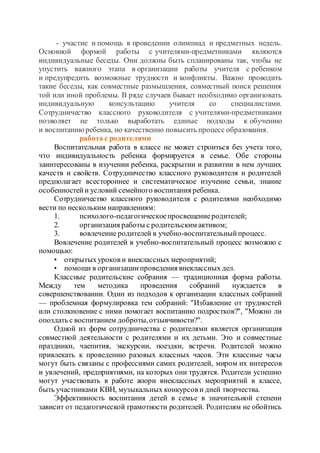 - участие и помощь в проведении олимпиад и предметных недель.
Основной формой работы с учителями-предметниками являются
индивидуальные беседы. Они должны быть спланированы так, чтобы не
упустить важного этапа в организации работы учителя с ребенком
и предупредить возможные трудности и конфликты. Важно проводить
такие беседы, как совместные размышления, совместный поиск решения
той или иной проблемы. В ряде случаев бывает необходимо организовать
индивидуальную консультацию учителя со специалистами.
Сотрудничество классного руководителя с учителями-предметниками
позволяет не только выработать единые подходы к обучению
и воспитаниюребенка, но качественно повысить процесс образования.
работа с родителями
Воспитательная работа в классе не может строиться без учета того,
что индивидуальность ребенка формируется в семье. Обе стороны
заинтересованы в изучении ребенка, раскрытии и развитии в нем лучших
качеств и свойств. Сотрудничество классного руководителя и родителей
предполагает всестороннее и систематическое изучение семьи, знание
особенностейи условий семейного воспитания ребенка.
Сотрудничество классного руководителя с родителями необходимо
вести по нескольким направлениям:
1. психолого-педагогическоепросвещениеродителей;
2. организация работы с родительским активом;
3. вовлечение родителей в учебно-воспитательныйпроцесс.
Вовлечение родителей в учебно-воспитательный процесс возможно с
помощью:
• открытыхуроков и внеклассных мероприятий;
• помощи в организациипроведения внеклассных дел.
Классные родительские собрания — традиционная форма работы.
Между тем методика проведения собраний нуждается в
совершенствовании. Один из подходов к организации классных собраний
— проблемная формулировка тем собраний: "Избавление от трудностей
или столкновение с ними помогает воспитанию подростков?", "Можно ли
опоздать с воспитанием доброты,отзывчивости?".
Одной из форм сотрудничества с родителями является организация
совместной деятельности с родителями и их детьми. Это и совместные
праздники, чаепития, экскурсии, поездки, встречи. Родителей можно
привлекать к проведению разовых классных часов. Эти классные часы
могут быть связаны с профессиями самих родителей, миром их интересов
и увлечений, предприятиями, на которых они трудятся. Родители успешно
могут участвовать в работе жюри внеклассных мероприятий в классе,
быть участниками КВН, музыкальных конкурсов и дней творчества.
Эффективность воспитания детей в семье в значительной степени
зависит от педагогической грамотности родителей. Родителям не обойтись
 