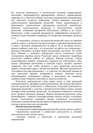 без изучения физического и психического развития подрастающего
поколения, закономерностей формирования личности, мировоззрения,
характера и.т.д. Поэтому любому классному руководителю (начинающему
или опытному педагогу) необходимо уделять внимание психолого-
педагогическому просвещению родителей. Умело организованное и
продуманное педагогическое просвещение родителей способствует
развитию педагогического мышления и воспитательных умений
родителей, изменению восприятия собственного ребёнка в их глазах.
Желательно, чтобы классный руководитель информировал родителей о
новинках педагогической литературы, об интересных выставках, фильмах
и т.д.
К сожалению, сегодня у большинства родителей часто нет времени
прийти в школу для беседы или консультации с классным руководителем,
в связи с большой загруженностью на работе. В то же время почти у
каждого ребенка дома или у его родителей на работе есть компьютер с
выходом в Интернет, которые можно использовать для связи. Это может
быть общение с помощью электронной почты, социальных сетей,
электронного журнала класса. Родителей всегда интересуют подробные
результаты учебной работы их ребенка. Именно поэтому считаю
целесообразным ведение электронного журнала или собственного сайта
класса: публикация расписания и новостей класса, ведение дневника
учащегося. Для того чтобы заглянуть в него, родителям достаточно
набрать электронный адрес и личный код ребенка. При всей трудоемкости
этой работы она себя оправдывает, т. к. известно, что обычный дневник не
дает целостной картины успеваемости ученика. Родители могут
контролировать успеваемость ребенка и выполнение им домашних
заданий, узнают вовремя о школьных и классных новостях.
Классному руководителю очень важно иметь в лице родителей
заинтересованных партнёров-единомышленников. Во внеклассной работе
участие родителей необходимо и обязательно. Классный руководитель,
привлекая родителей к участию в воспитательной работе класса, должен
поощрять самых активных родителей. Эта традиция сохраняется в течение
всего времени обучения учащихся. Формы поощрения родителей самые
разнообразные – грамоты, благодарственные письма, медали и шутливые
ордена, изготовление сувениров самими учащимися, изготовление
дипломов и множество различных форм поощрения родителей за активное
участие в жизни классного коллектива.
Ожидаемыерезультаты:
• своевременноеинформированиеродителейо жизни класса и школы;
• привлечение родителей к совместной деятельности и активное
участие родителей в жизни класса;
• оказание помощи в подготовке и проведении различных
мероприятий.
 