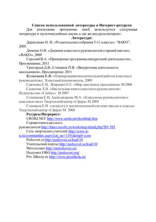 Список использованной литературы и Интернет-ресурсов
Для реализации программы мной используется следующая
литература и мультимедийные диски, а так же ресурсы интернет:
Литература:
Дереклеева Н. И. «Родительскиесобрания 5-11 классы», “ВАКО”,
2005.
Дюкина О.В. «Дневник классного руководителя старшейшколы»,
«ВАКО», 2009
ГорскийВ.А. «Примерные программы внеурочнойдеятельности»,
Просвещение, 2011
Григорьев Д.В., Степанов П.В. «Внеурочная деятельность
школьников», Просвещение. 2011
Кузнецова Е.В. «Планированиевоспитательнойработы классного
руководителя», Классныйруководитель, 2009
Савченко Е.В.. Жиренко О.Е. «Мир школьных праздников» М 2006
Саляхова Л.И. «Настольная книга классного руководителя»
Издательство «Глобус» М 2007
Степанова Е.Н, Александрова М.А. «Классномуруководителю о
классном часе» Творческийцентр «Сфера» М 2005
Степанов Е.Н. «педагогуо воспитательнойсистеме школы и класса»
Творческийцентр «Сфера» М. 2004
Ресурсы Интрернет:
UROKI.NET http://www.uroki.net/docklruk.htm
Справочникклассного
руководителя http://klass.resobr.ru/workshop/detail.php?ID=585
Сеть творческихучителей http://www.it-
n.ru/communities.aspx?cat_no=1191&tmpl=com
Pedsovet.suhttp://pedsovet.su/load/10
Учительский портал http://pedsovet.su/load/10
Методсовет http://metodsovet.su/
Педсовет.ORG http://pedsovet.org/
Pro. Школу.ru http://www.proshkolu.ru/
 