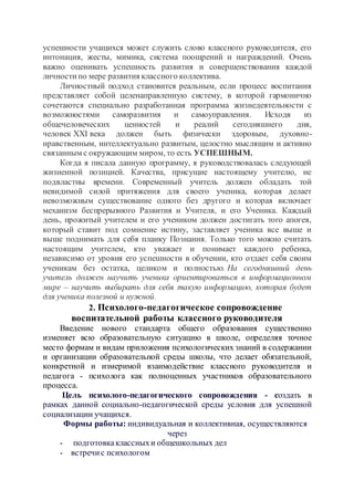 успешности учащихся может служить слово классного руководителя, его
интонация, жесты, мимика, система поощрений и награждений. Очень
важно оценивать успешность развития и совершенствования каждой
личностипо мере развития классного коллектива.
Личностный подход становится реальным, если процесс воспитания
представляет собой целенаправленную систему, в которой гармонично
сочетаются специально разработанная программа жизнедеятельности с
возможностями саморазвития и самоуправления. Исходя из
общечеловеческих ценностей и реалий сегодняшнего дня,
человек XXI века должен быть физически здоровым, духовно-
нравственным, интеллектуально развитым, целостно мыслящим и активно
связанным с окружающим миром, то есть УСПЕШНЫМ.
Когда я писала данную программу, я руководствовалась следующей
жизненной позицией. Качества, присущие настоящему учителю, не
подвластны времени. Современный учитель должен обладать той
невидимой силой притяжения для своего ученика, которая делает
невозможным существование одного без другого и которая включает
механизм беспрерывного Развития и Учителя, и его Ученика. Каждый
день, прожитый учителем и его учеником должен достигать того апогея,
который ставит под сомнение истину, заставляет ученика все выше и
выше поднимать для себя планку Познания. Только того можно считать
настоящим учителем, кто уважает и понимает каждого ребенка,
независимо от уровня его успешности в обучении, кто отдает себя своим
ученикам без остатка, целиком и полностью. На сегодняшний день
учитель должен научить ученика ориентироваться в информационном
мире – научить выбирать для себя такую информацию, которая будет
для ученика полезной и нужной.
2. Психолого-педагогическое сопровождение
воспитательной работы классного руководителя
Введение нового стандарта общего образования существенно
изменяет всю образовательную ситуацию в школе, определяя точное
место формам и видам приложения психологических знаний в содержании
и организации образовательной среды школы, что делает обязательной,
конкретной и измеримой взаимодействие классного руководителя и
педагога - психолога как полноценных участников образовательного
процесса.
Цель психолого-педагогического сопровождения - создать в
рамках данной социально-педагогической среды условия для успешной
социализации учащихся.
Формы работы: индивидуальная и коллективная, осуществляются
через
- подготовкаклассныхи общешкольных дел
- встречис психологом
 