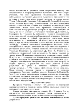 между мальчиками и девочками носят ситуативный характер, что
свидетельствует о несформированности коллектива. При этом следует
учитывать, что класс практически «мальчишеский». Не всегда
наблюдается и сплоченность учащихся в коллективной деятельности. Тем
не менее, в классе есть актив, который приходит на помощь всегда:
Усенко Е., Волкова В., Назаренко С., Сидоренко И., Зинкин Н. Отношения
между членами коллектива устанавливаются при непосредственном
контакте, взаимодействии, общении и не зависят от ценностей групповой
деятельности. Имеют место быть проявления взаимовыручки и
взаимопомощи между учащимися (конкретных примеров приводить не
будем, так как их множество). У учащихся Кононенко Д., Белобров А.,
Белопросов С., Тепляшин Д. наблюдается большой познавательный
потенциал и высокий уровень самообразовательной активности. На уроках
проявляют интерес к учебной деятельности, практически всегда
подготовлены, могут высказывать собственное мнение на поставленные
вопросы, при подготовке домашних заданий используют дополнительную
литературу. Обладают способностью анализировать, обобщать, делать
самостоятельные выводы. Сообразительны, могут проявлять творчество в
умственной деятельности. Владеют навыками самостоятельного труда.
Учащимся Виноградов Д, Задорожный Д., Яхин А., Старостин С.
свойственен замедленный темп деятельности. Не всегда успевают за
темпом класса. Не показывают осознанности и систематичности знаний.
Не всегда могут сделать самостоятельных выводов, не проявляют широты
и гибкости мышления. Не сформированы навыки самостоятельного труда.
Требуется дополнительное стимулирование и постоянный контроль со
стороны взрослых, в результате чего могут достигать высоких
результатов. На уроках и перерывах поведение учащихся
удовлетворительное. У 76% учащихся сформирована учебная мотивация.
Класс принимает активное участие во внеклассных и школьных
мероприятиях. Творчески способные учащиеся Скориков В., Квеитая К.,
Зима С и др. активны и инициативны, являются лидерами при организации
и проведении праздников, конкурсов, игр, оформлении плакатов и т.п. По
мере своих сил каждый ученик старается принять участие в делах класса и
внешкольных мероприятиях.
Педагогический опыт
Программа “Лестница к успеху” – это движение по восходящей
лестнице личностного развития и успеха ребёнка с помощью технологии
совместноготворческоговоспитания.
Данная программа рассчитана на учащихся 10 – 11 классов. Она не
противоречит воспитательной программе лицея, перекликается с
основныминаправлениями, целями и задачами школьнойпрограммы.
Данная программа разработана на основе нормативно-правовых
документов:
 