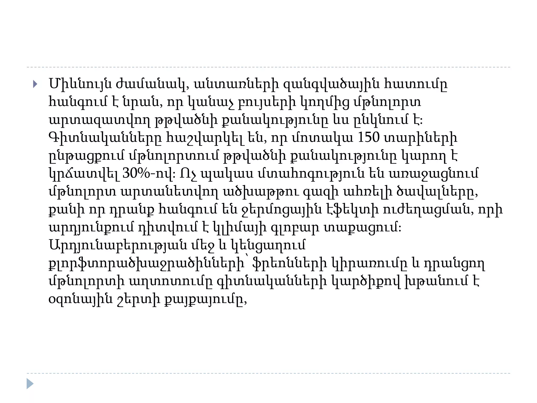  Միևնույն ժամանակ, անտառների զանգվածային հատումը
հանգում է նրան, որ կանաչ բույսերի կողմից մթնոլորտ
արտազատվող թթվածնի քանակությունը ևս ընկնում է։
Գիտնականները հաշվարկել են, որ մոտակա 150 տարիների
ընթացքում մթնոլորտում թթվածնի քանակությունը կարող է
կրճատվել 30%-ով։ Ոչ պակաս մտահոգություն են առաջացնում
մթնոլորտ արտանետվող ածխաթթու գազի ահռելի ծավալները,
քանի որ դրանք հանգում են ջերմոցային էֆեկտի ուժեղացման, որի
արդյունքում դիտվում է կլիմայի գլոբար տաքացում։
Արդյունաբերության մեջ և կենցաղում
քլորֆտորածխաջրածինների՝ ֆրեոնների կիրառումը և դրանցող
մթնոլորտի աղտոտումը գիտնականների կարծիքով խթանում է
օզոնային շերտի քայքայումը,
 