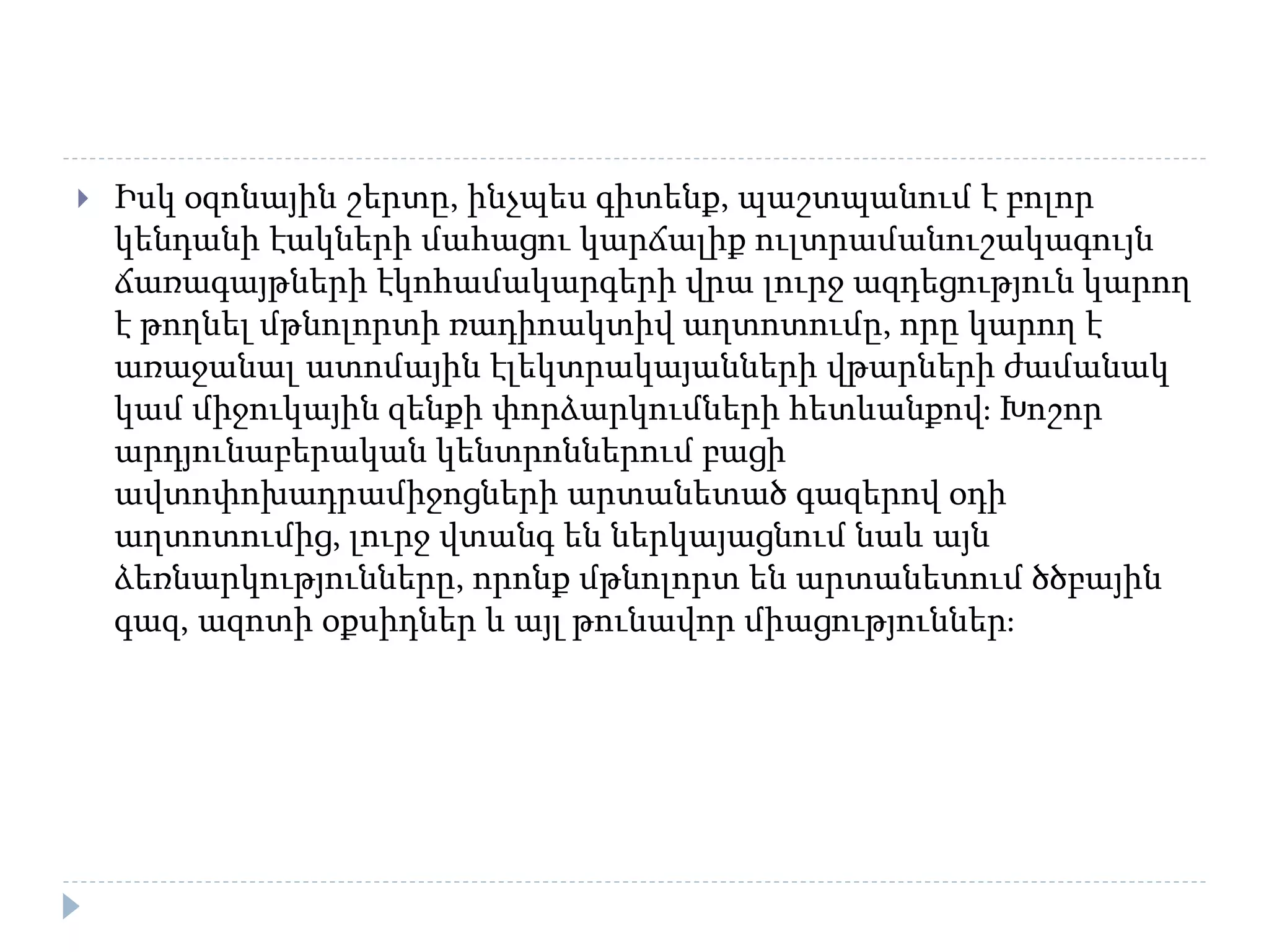  Իսկ օզոնային շերտը, ինչպես գիտենք, պաշտպանում է բոլոր
կենդանի էակների մահացու կարճալիք ուլտրամանուշակագույն
ճառագայթների էկոհամակարգերի վրա լուրջ ազդեցություն կարող
է թողնել մթնոլորտի ռադիոակտիվ աղտոտումը, որը կարող է
առաջանալ ատոմային էլեկտրակայանների վթարների ժամանակ
կամ միջուկային զենքի փորձարկումների հետևանքով։ Խոշոր
արդյունաբերական կենտրոններում բացի
ավտոփոխադրամիջոցների արտանետած գազերով օդի
աղտոտումից, լուրջ վտանգ են ներկայացնում նաև այն
ձեռնարկությունները, որոնք մթնոլորտ են արտանետում ծծբային
գազ, ազոտի օքսիդներ և այլ թունավոր միացություններ։
 