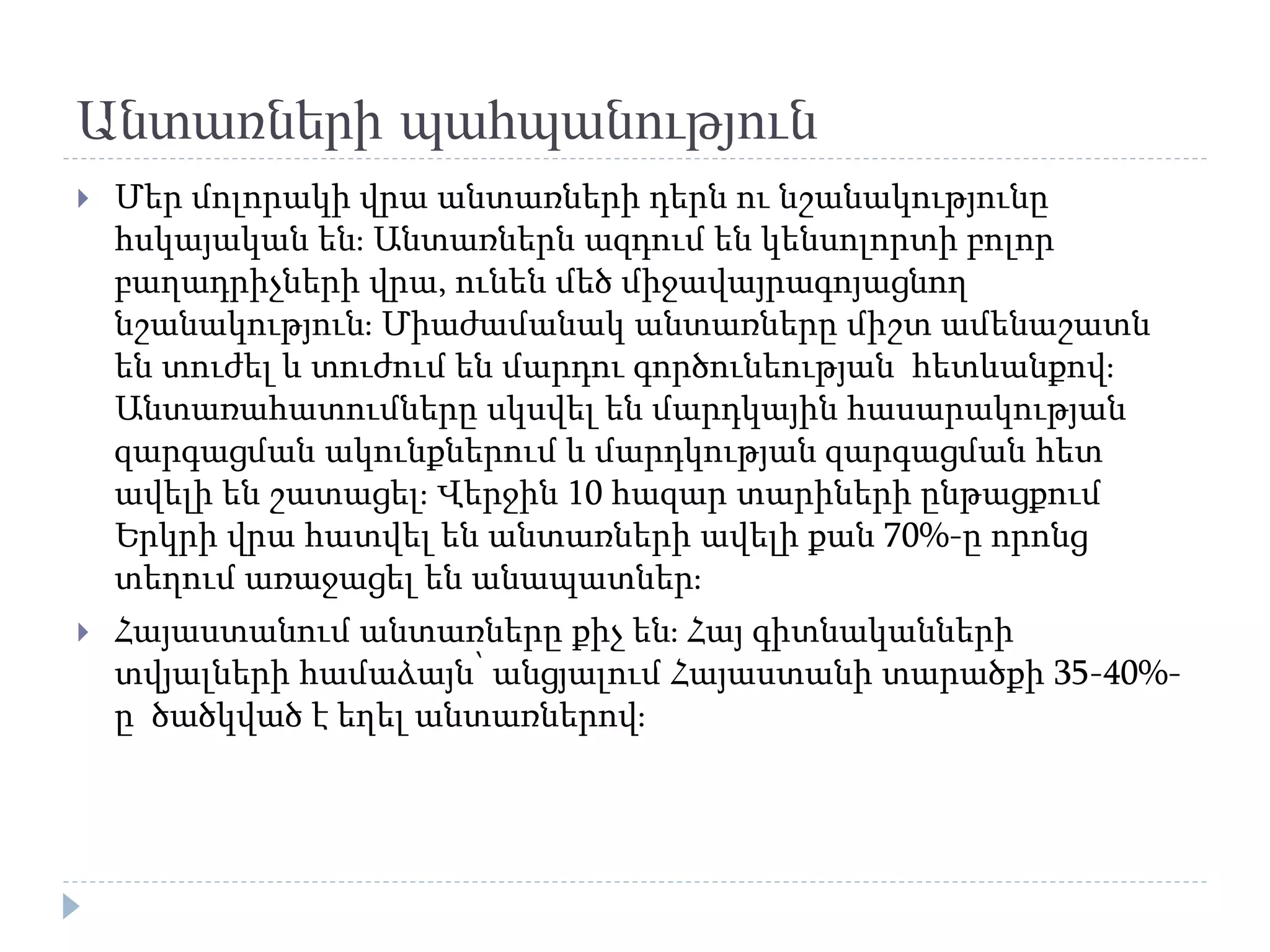 Անտառների պահպանություն
 Մեր մոլորակի վրա անտառների դերն ու նշանակությունը
հսկայական են։ Անտառներն ազդում են կենսոլորտի բոլոր
բաղադրիչների վրա, ունեն մեծ միջավայրագոյացնող
նշանակություն։ Միաժամանակ անտառները միշտ ամենաշատն
են տուժել և տուժում են մարդու գործունեության հետևանքով։
Անտառահատումները սկսվել են մարդկային հասարակության
զարգացման ակունքներում և մարդկության զարգացման հետ
ավելի են շատացել։ Վերջին 10 հազար տարիների ընթացքում
Երկրի վրա հատվել են անտառների ավելի քան 70%-ը որոնց
տեղում առաջացել են անապատներ։
 Հայաստանում անտառները քիչ են։ Հայ գիտնականների
տվյալների համաձայն՝ անցյալում Հայաստանի տարածքի 35-40%-
ը ծածկված է եղել անտառներով։
 