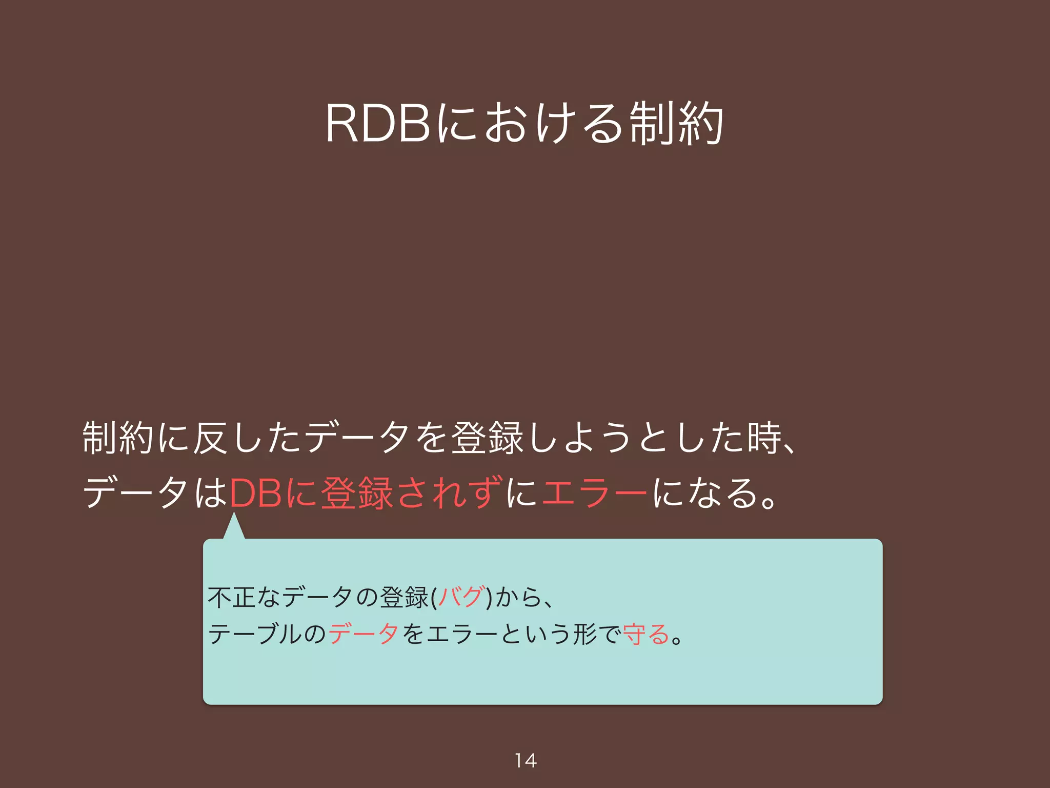 RDBにおける制約
制約に反したデータを登録しようとした時、
データはDBに登録されずにエラーになる。
14
不正なデータの登録(バグ)から、
テーブルのデータをエラーという形で守る。
 