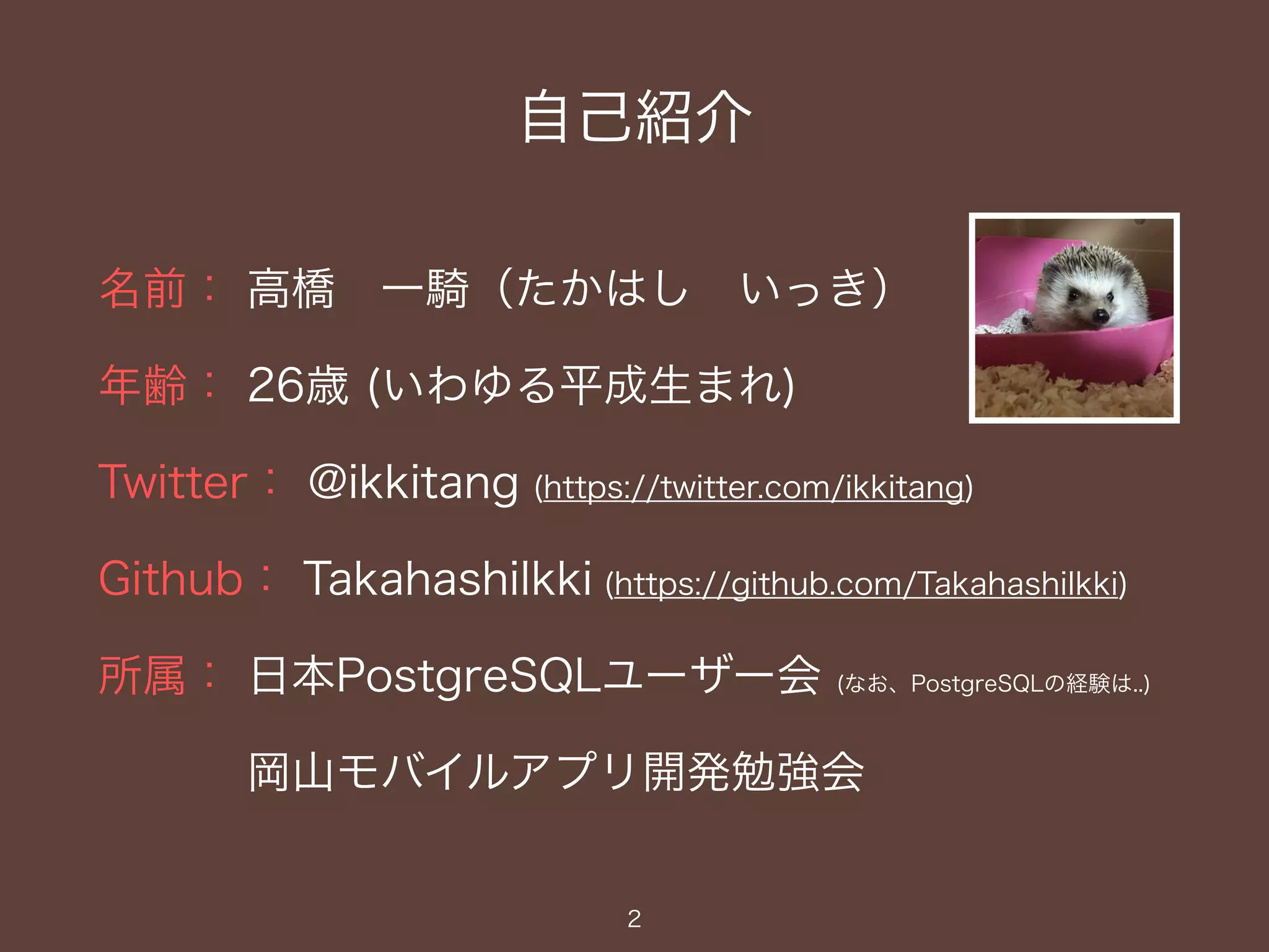 自己紹介
名前： 高橋 一騎（たかはし いっき）
年齢： 26歳 (いわゆる平成生まれ)
Twitter： @ikkitang (https://twitter.com/ikkitang)
Github： TakahashiIkki (https://github.com/TakahashiIkki)
所属： 日本PostgreSQLユーザー会 (なお、PostgreSQLの経験は..)
岡山モバイルアプリ開発勉強会
2
 