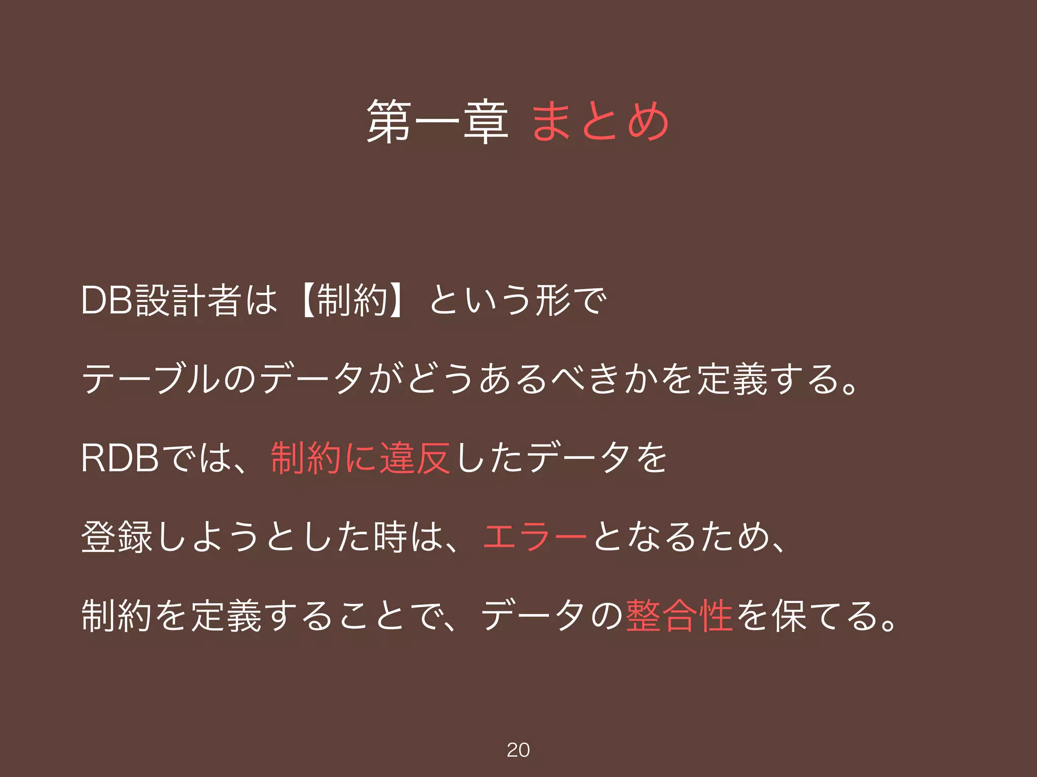 第一章 まとめ
DB設計者は【制約】という形で
テーブルのデータがどうあるべきかを定義する。
RDBでは、制約に違反したデータを
登録しようとした時は、エラーとなるため、
制約を定義することで、データの整合性を保てる。
20
 