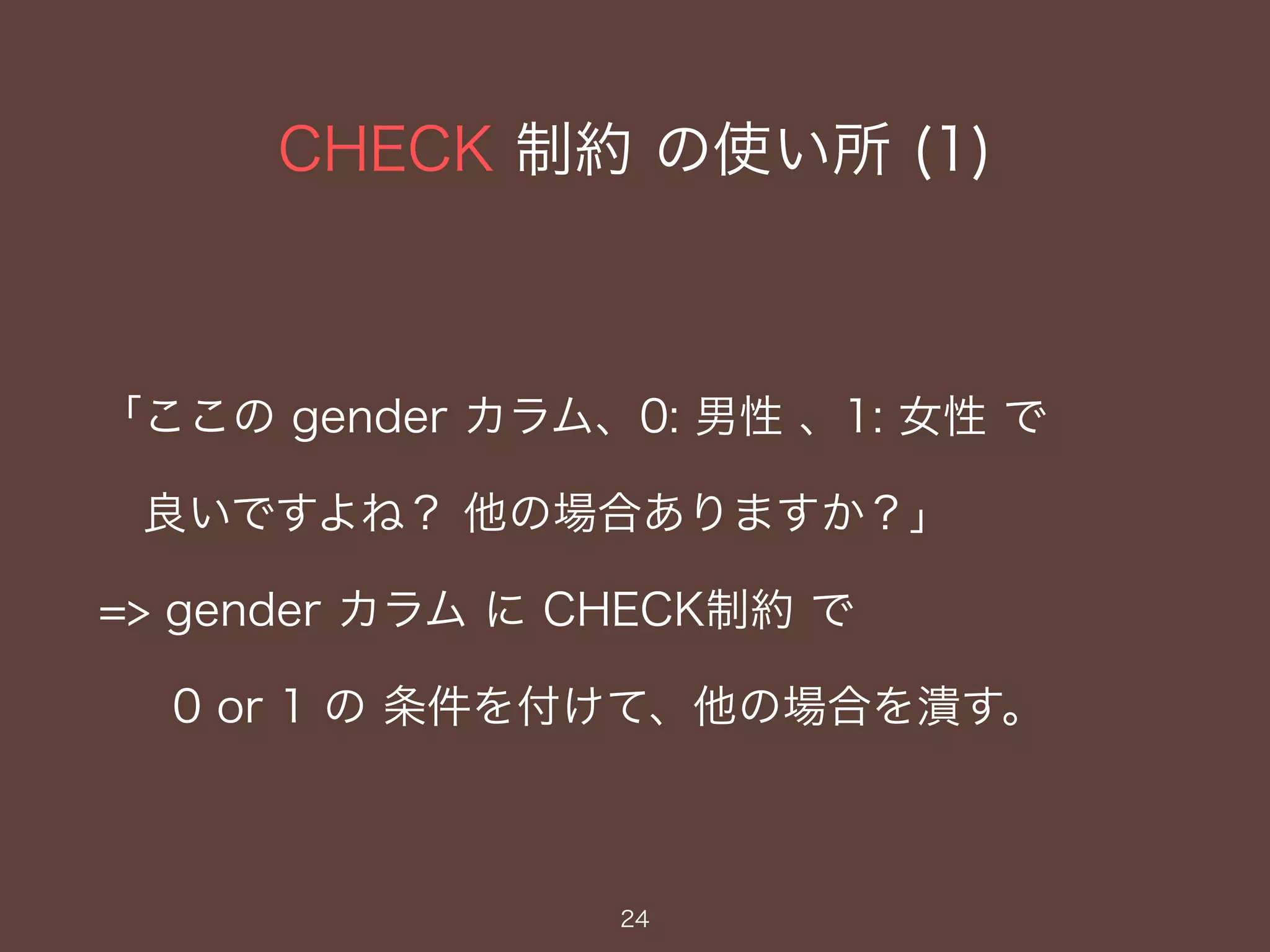 CHECK 制約 の使い所 (1)
24
「ここの gender カラム、0: 男性 、1: 女性 で
良いですよね？ 他の場合ありますか？」
=> gender カラム に CHECK制約 で
0 or 1 の 条件を付けて、他の場合を潰す。
 