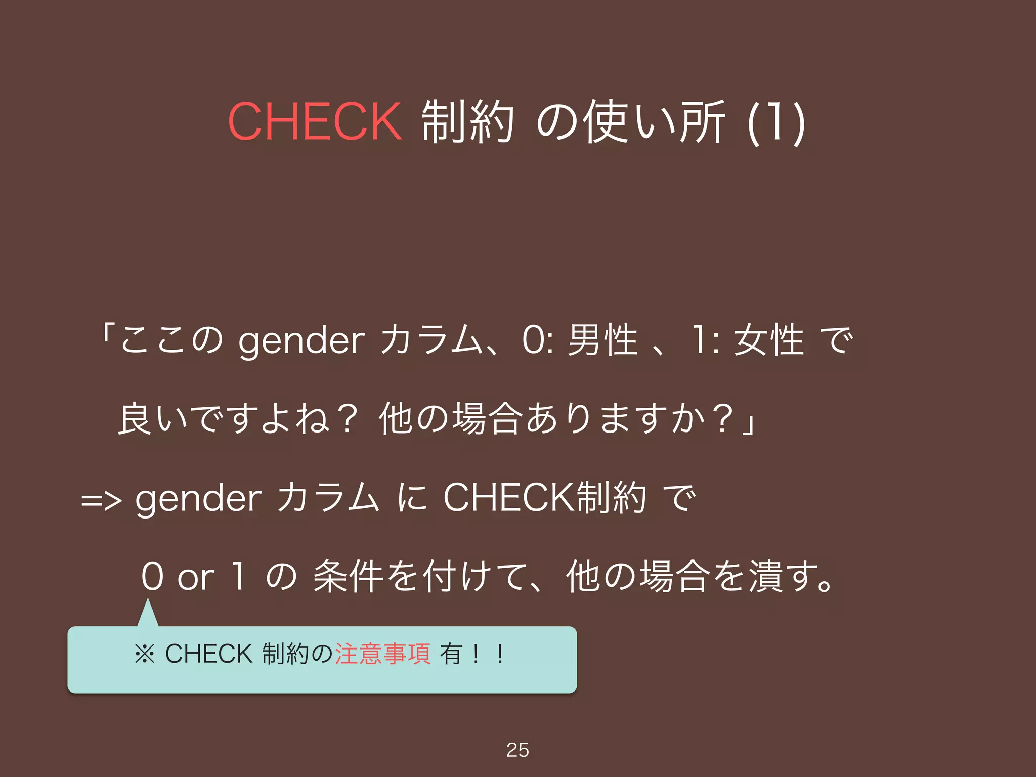 CHECK 制約 の使い所 (1)
25
「ここの gender カラム、0: 男性 、1: 女性 で
良いですよね？ 他の場合ありますか？」
=> gender カラム に CHECK制約 で
0 or 1 の 条件を付けて、他の場合を潰す。
※ CHECK 制約の注意事項 有！！
 