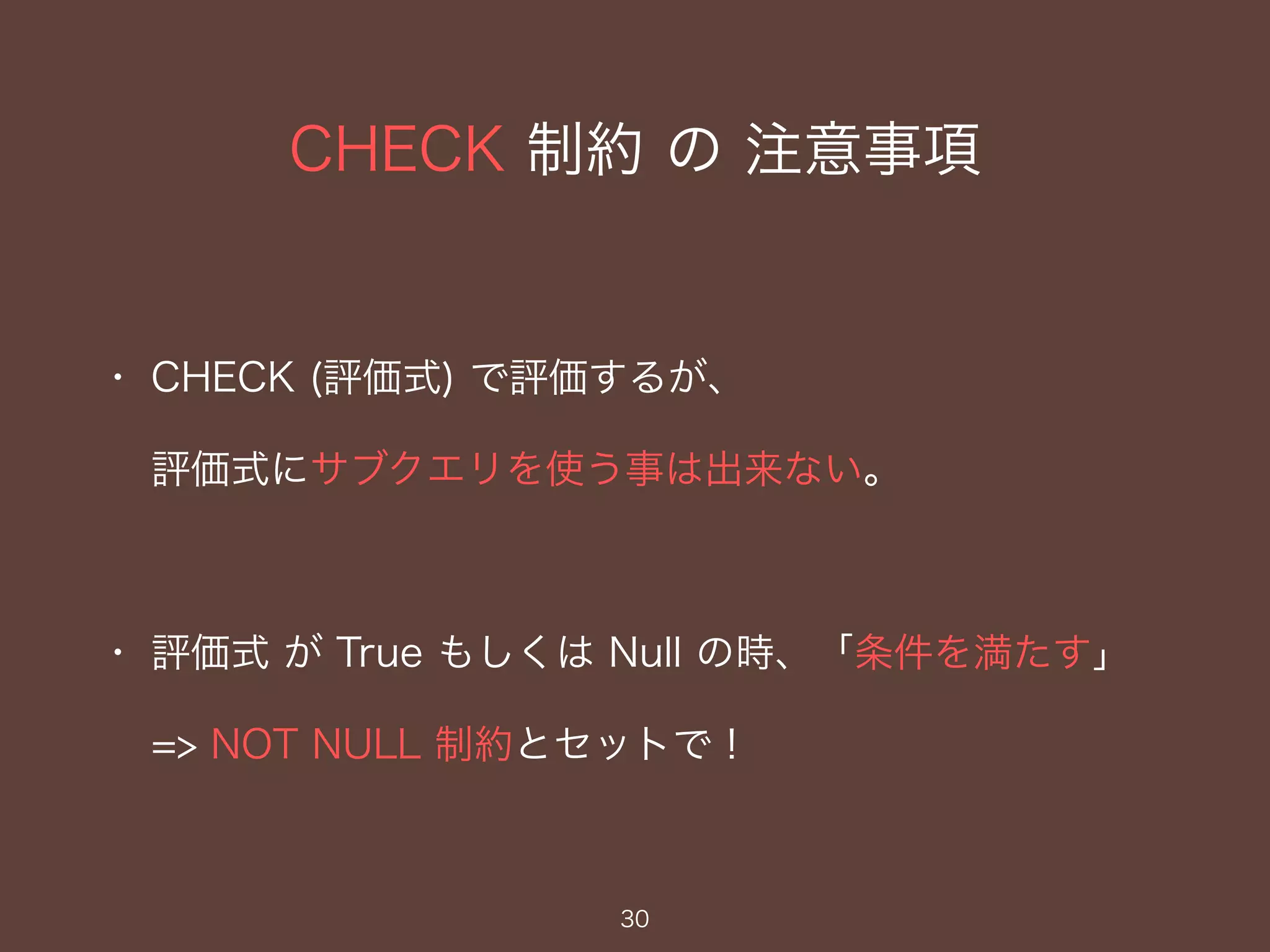 CHECK 制約 の 注意事項
30
・ CHECK (評価式) で評価するが、
評価式にサブクエリを使う事は出来ない。
・ 評価式 が True もしくは Null の時、「条件を満たす」
=> NOT NULL 制約とセットで！
 