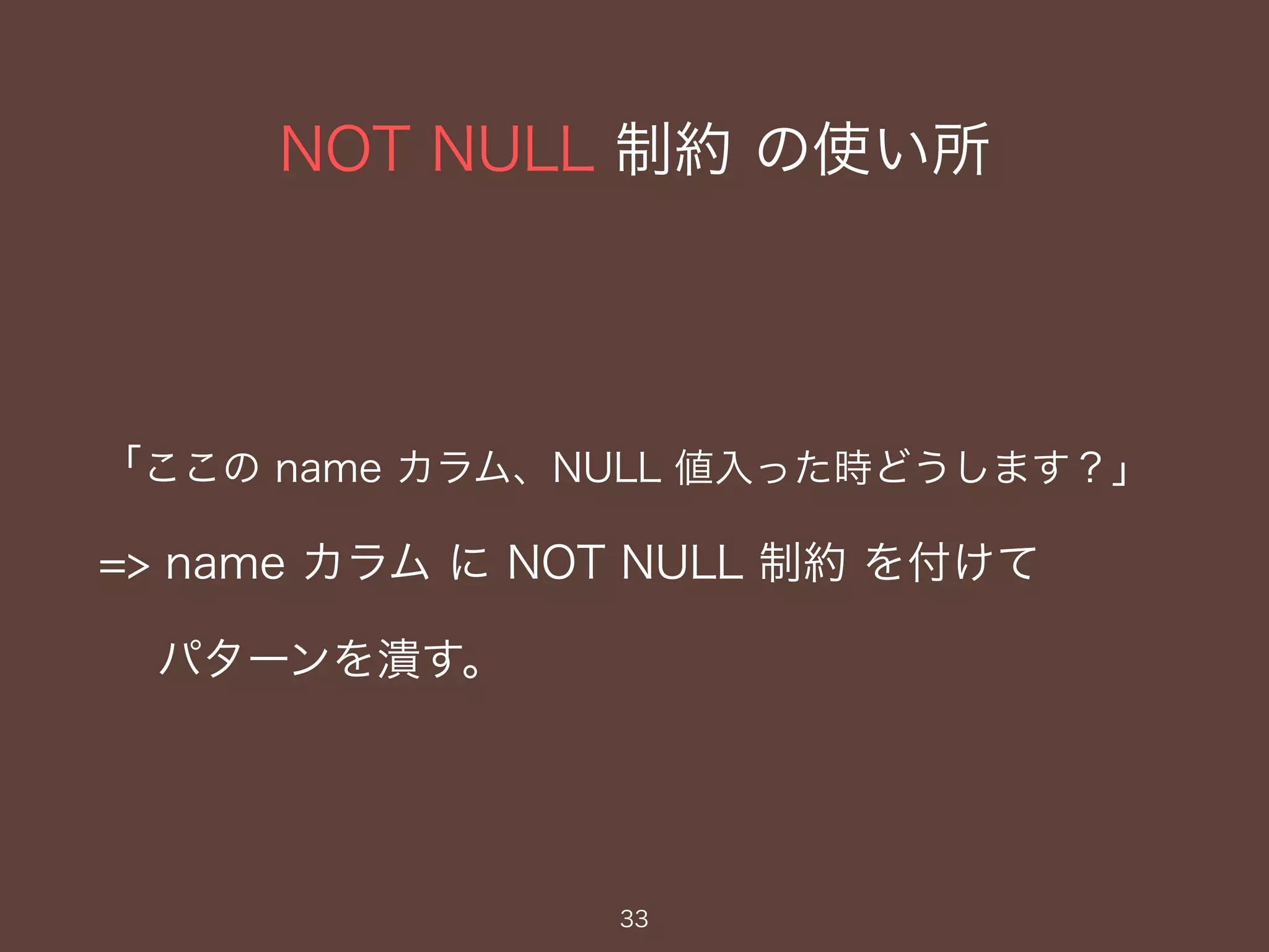 NOT NULL 制約 の使い所
33
「ここの name カラム、NULL 値入った時どうします？」
=> name カラム に NOT NULL 制約 を付けて
パターンを潰す。
 