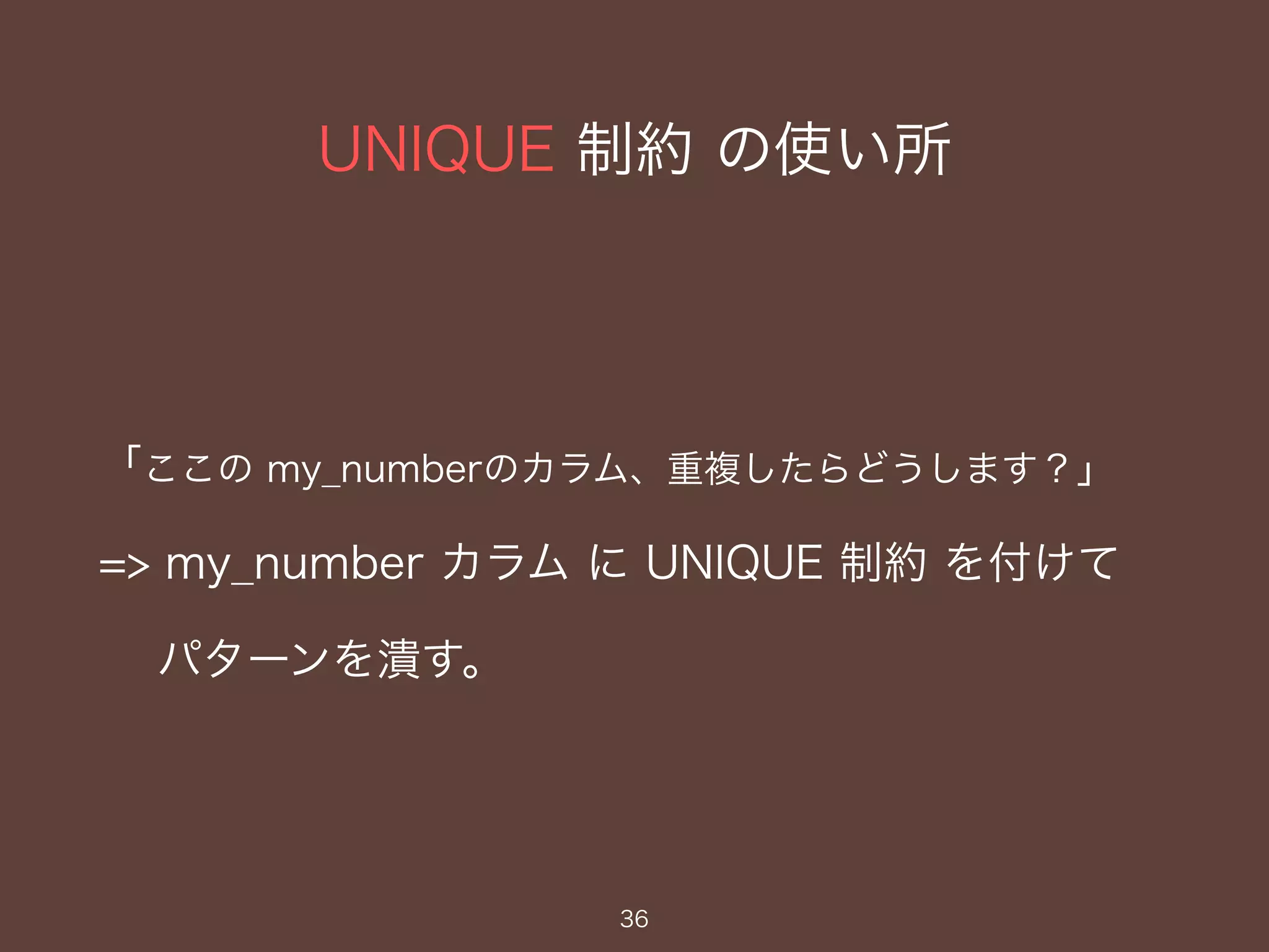 UNIQUE 制約 の使い所
36
「ここの my_numberのカラム、重複したらどうします？」
=> my_number カラム に UNIQUE 制約 を付けて
パターンを潰す。
 