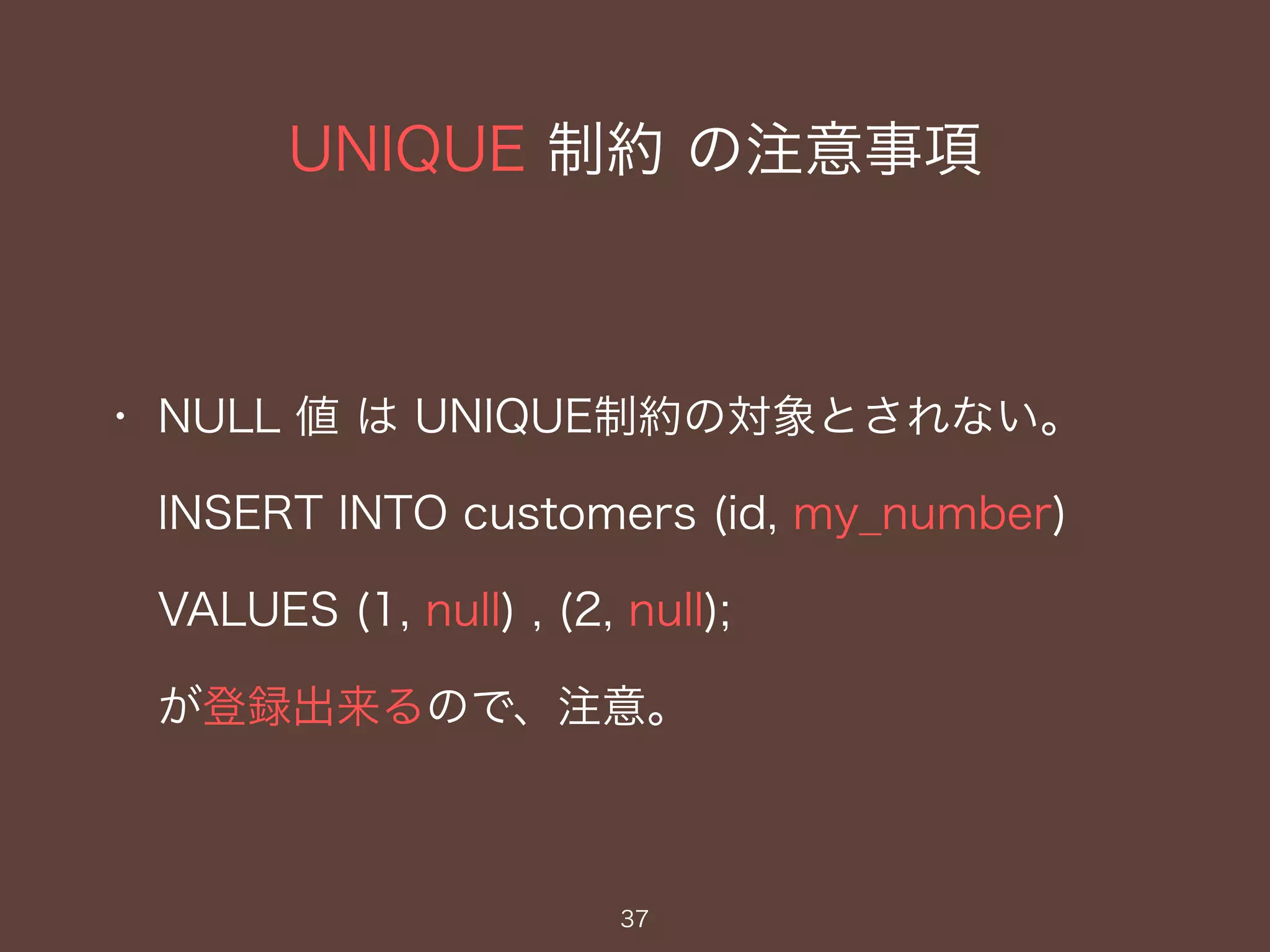 UNIQUE 制約 の注意事項
37
・ NULL 値 は UNIQUE制約の対象とされない。
INSERT INTO customers (id, my_number)
VALUES (1, null) , (2, null);
が登録出来るので、注意。
 