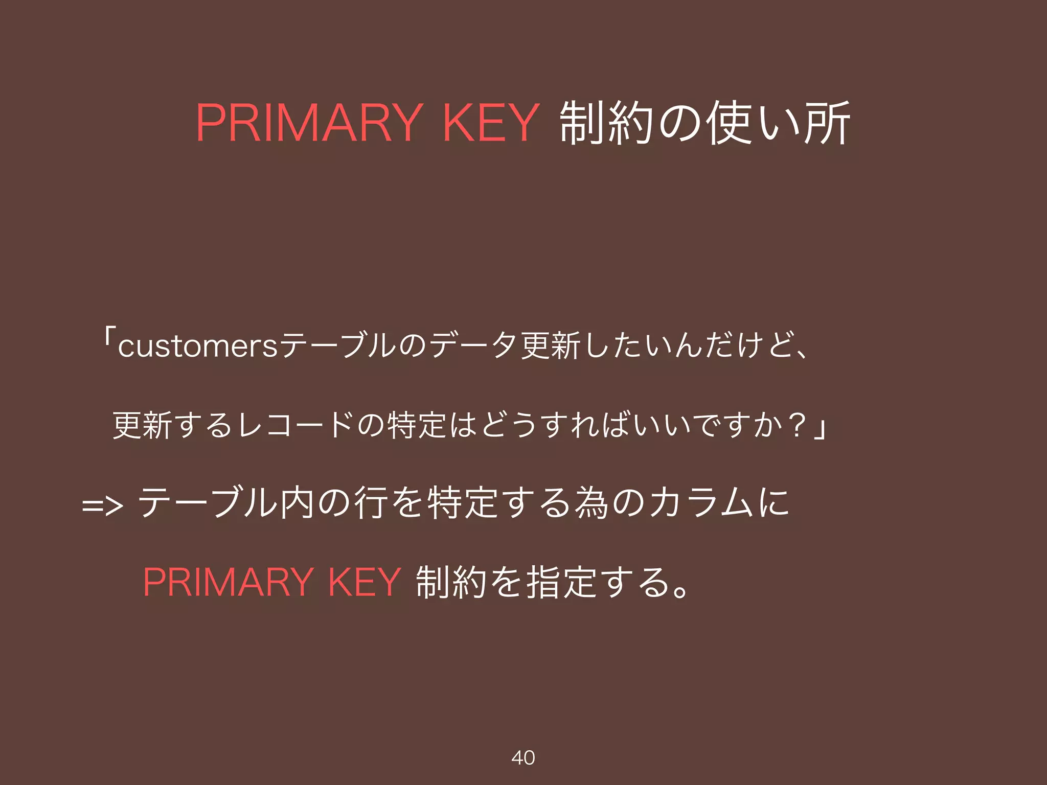 PRIMARY KEY 制約の使い所
40
「customersテーブルのデータ更新したいんだけど、
更新するレコードの特定はどうすればいいですか？」
=> テーブル内の行を特定する為のカラムに
PRIMARY KEY 制約を指定する。
 