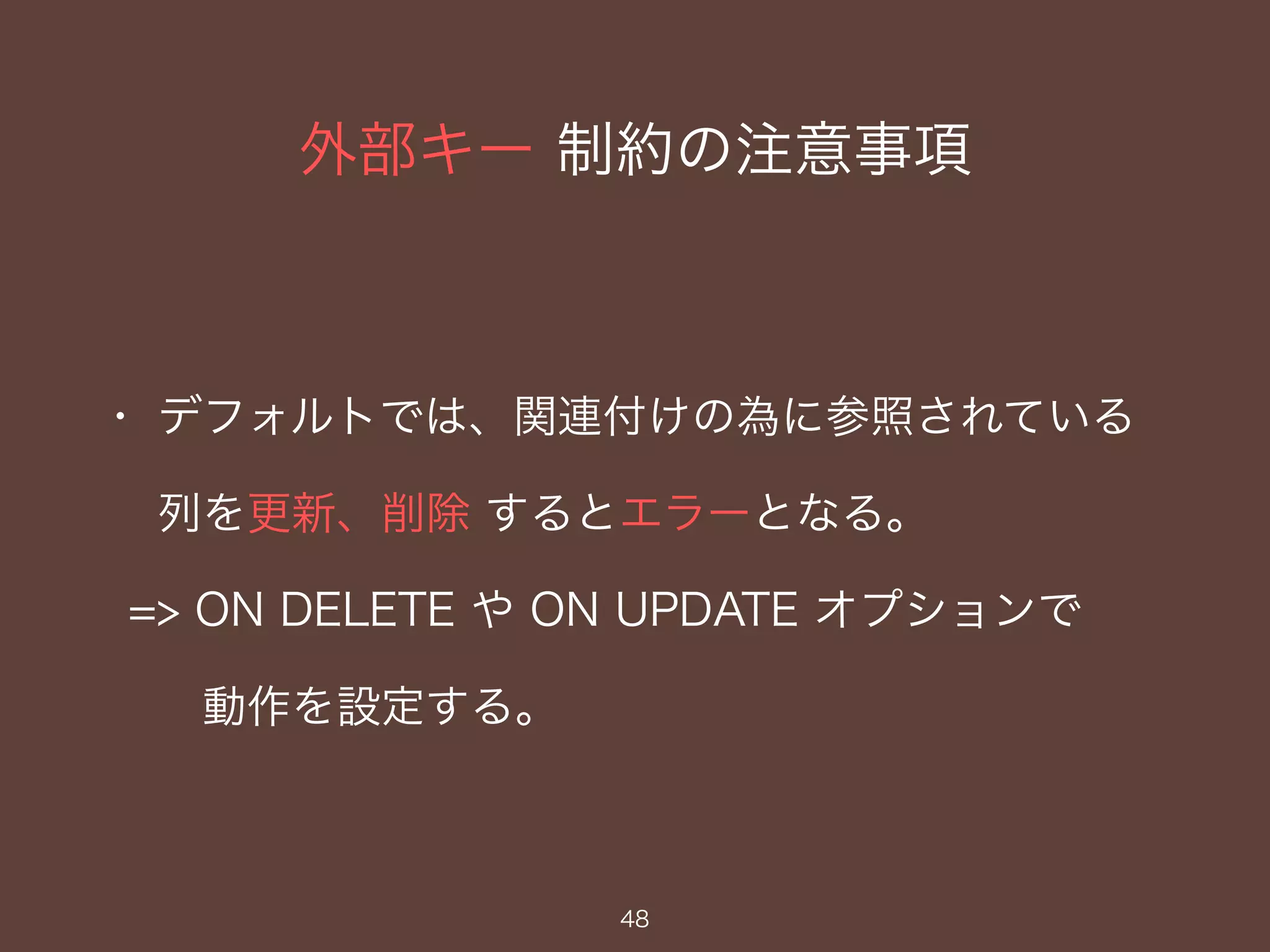 外部キー 制約の注意事項
48
・ デフォルトでは、関連付けの為に参照されている
列を更新、削除 するとエラーとなる。
=> ON DELETE や ON UPDATE オプションで
動作を設定する。
 