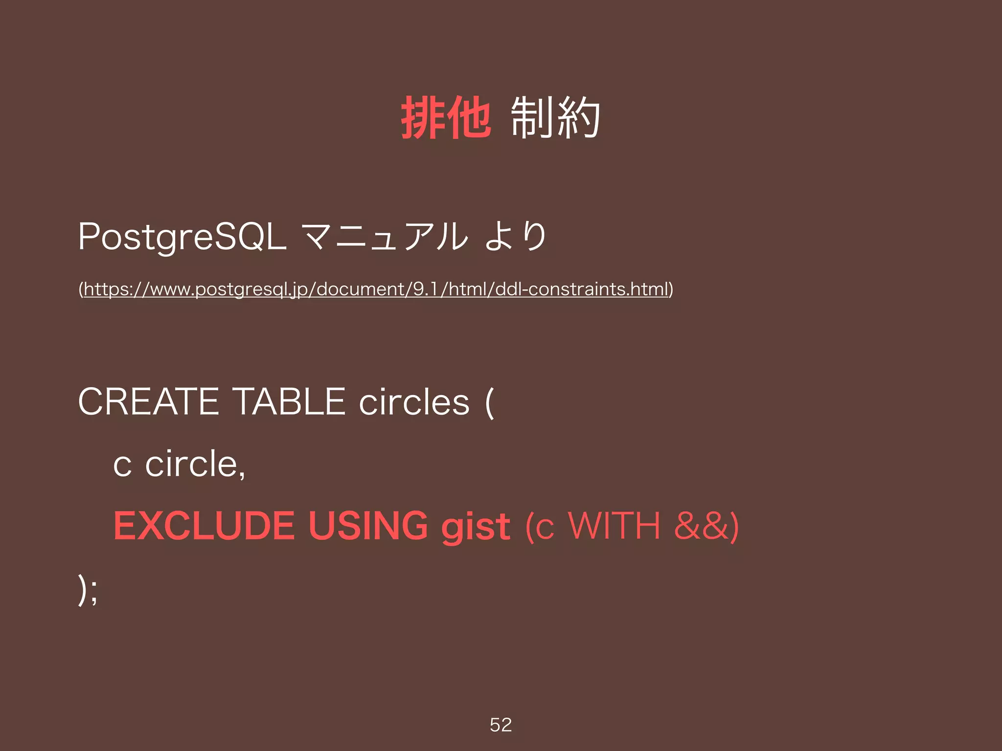 排他 制約
52
PostgreSQL マニュアル より
(https://www.postgresql.jp/document/9.1/html/ddl-constraints.html)
CREATE TABLE circles (
c circle,
EXCLUDE USING gist (c WITH &&)
);
 