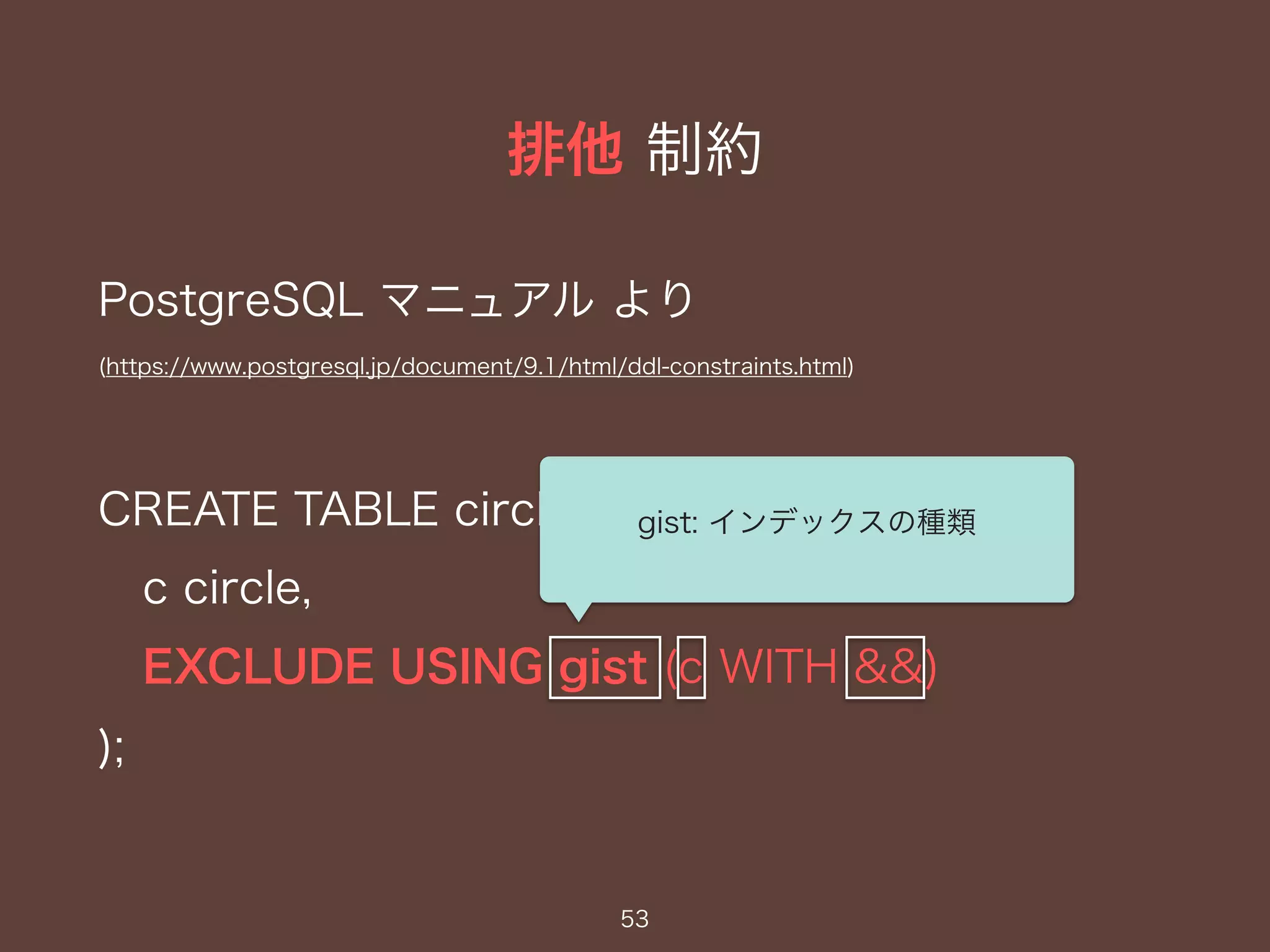 排他 制約
53
PostgreSQL マニュアル より
(https://www.postgresql.jp/document/9.1/html/ddl-constraints.html)
CREATE TABLE circles (
c circle,
EXCLUDE USING gist (c WITH &&)
);
gist: インデックスの種類
 