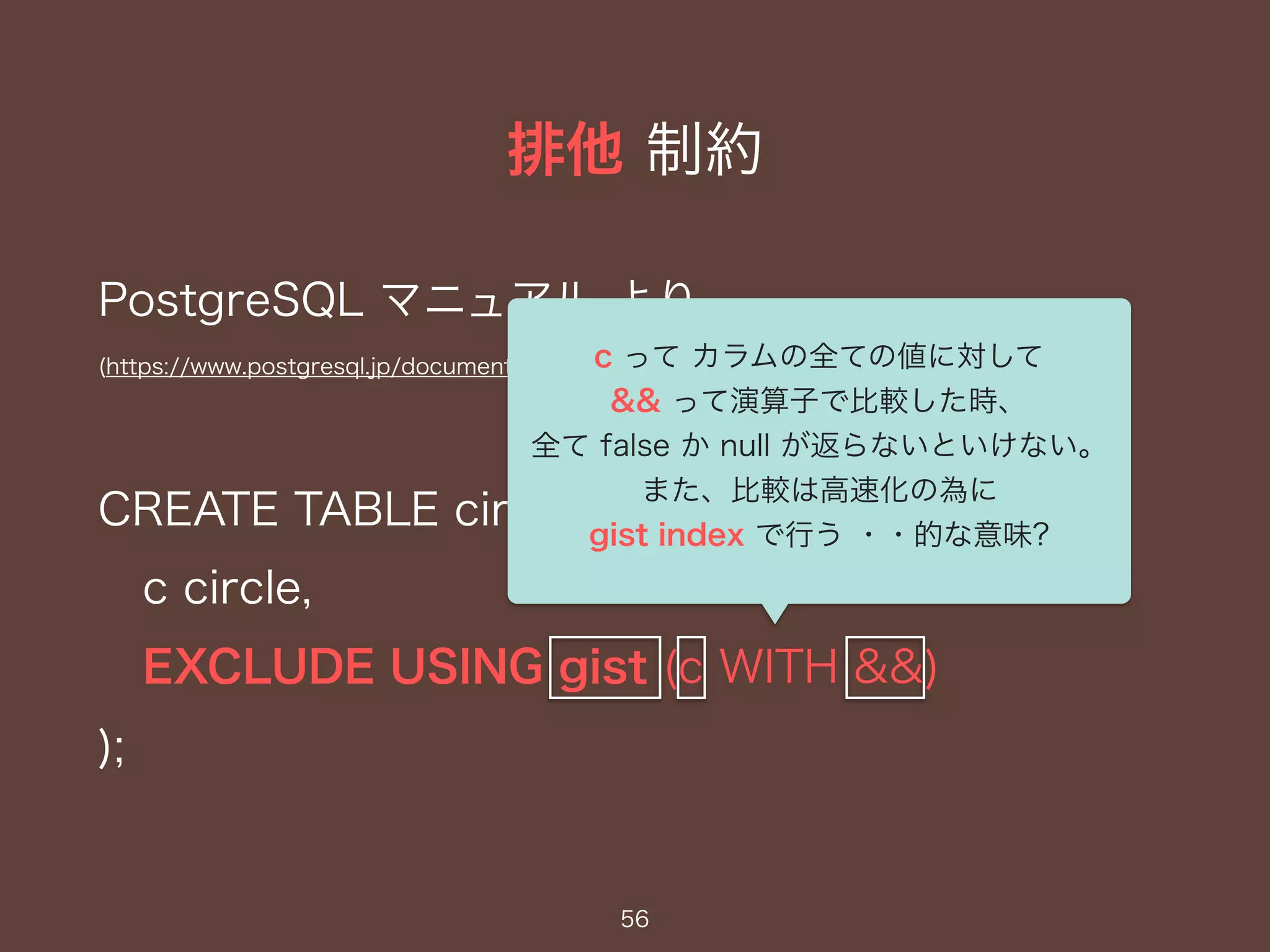 排他 制約
56
PostgreSQL マニュアル より
(https://www.postgresql.jp/document/9.1/html/ddl-constraints.html)
CREATE TABLE circles (
c circle,
EXCLUDE USING gist (c WITH &&)
);
c って カラムの全ての値に対して
&& って演算子で比較した時、
全て false か null が返らないといけない。
また、比較は高速化の為に
gist index で行う ・・的な意味?
 