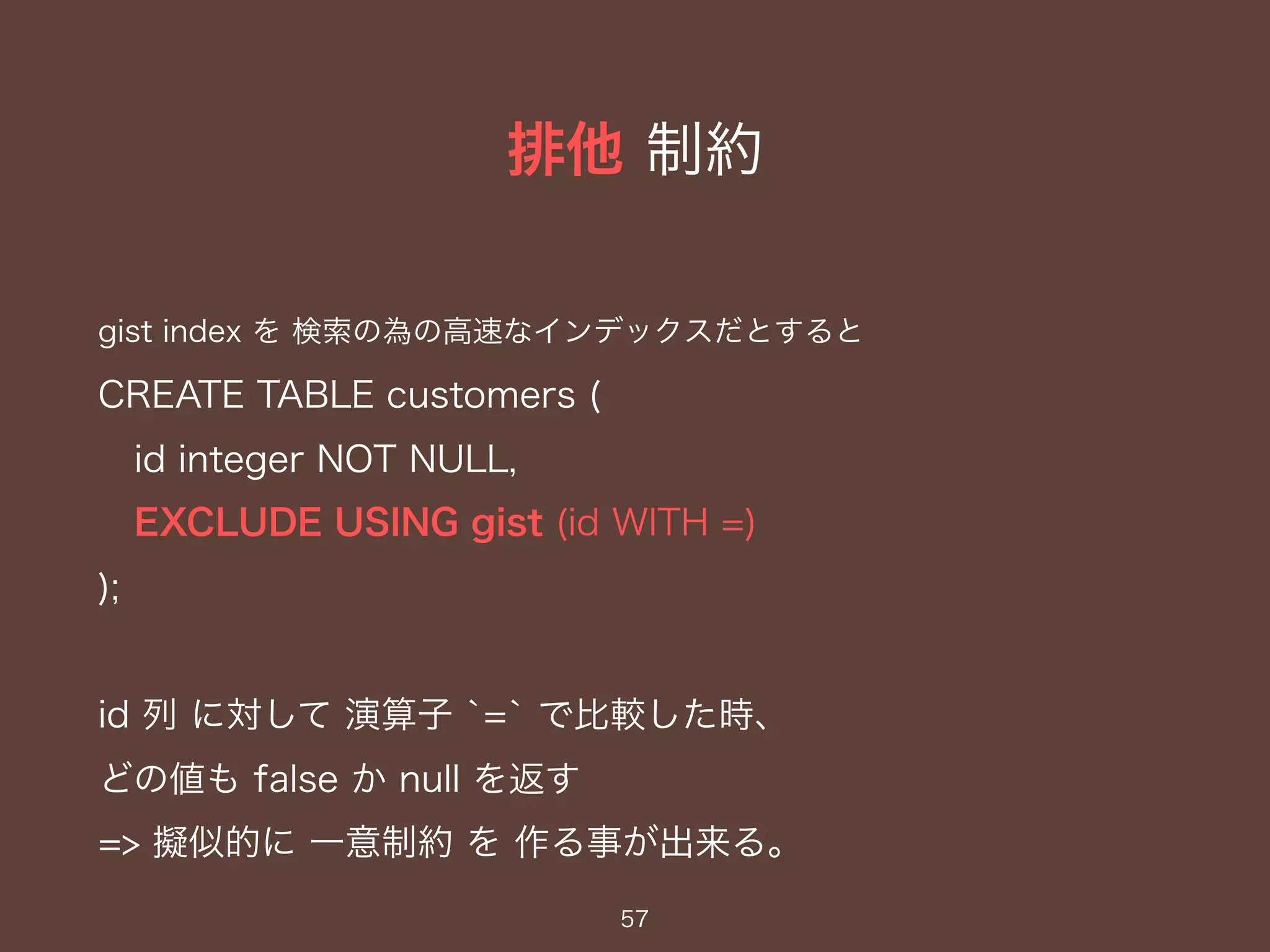 排他 制約
57
gist index を 検索の為の高速なインデックスだとすると
CREATE TABLE customers (
id integer NOT NULL,
EXCLUDE USING gist (id WITH =)
);
id 列 に対して 演算子 `=` で比較した時、
どの値も false か null を返す
=> 擬似的に 一意制約 を 作る事が出来る。
 