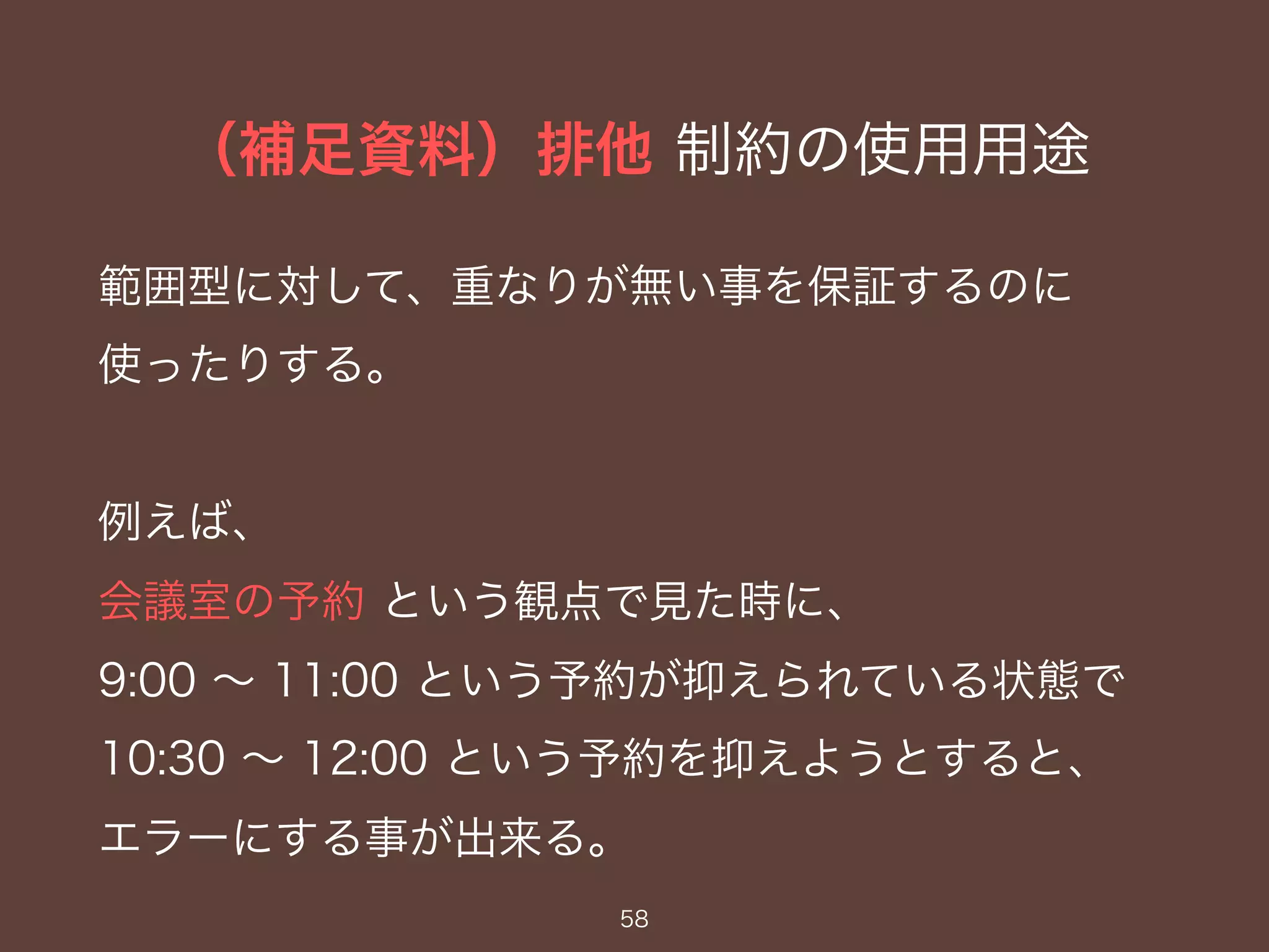 （補足資料）排他 制約の使用用途
58
範囲型に対して、重なりが無い事を保証するのに
使ったりする。
例えば、
会議室の予約 という観点で見た時に、
9:00 〜 11:00 という予約が抑えられている状態で
10:30 〜 12:00 という予約を抑えようとすると、
エラーにする事が出来る。
 
