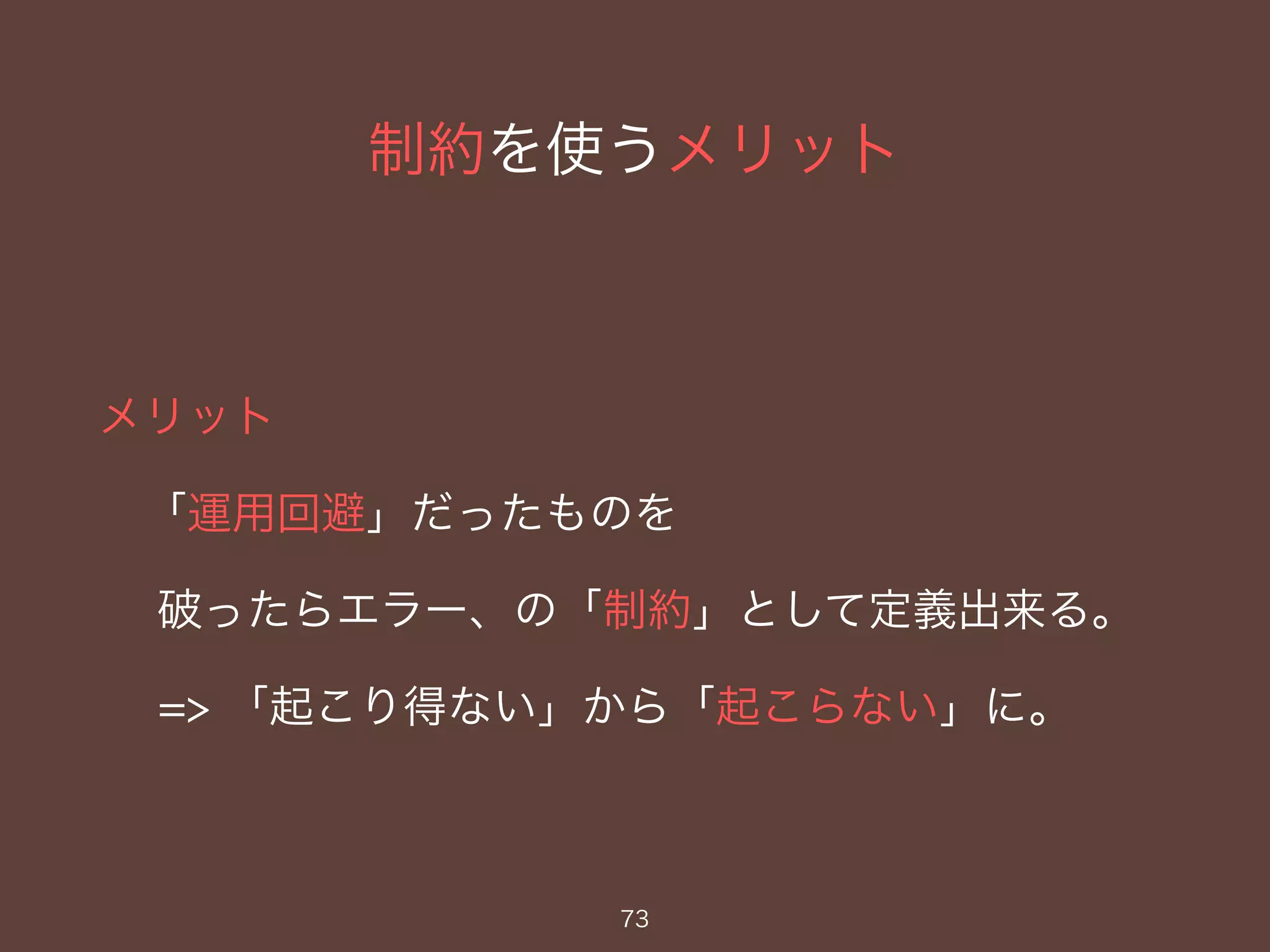 制約を使うメリット
メリット
「運用回避」だったものを
破ったらエラー、の「制約」として定義出来る。
=> 「起こり得ない」から「起こらない」に。
73
 