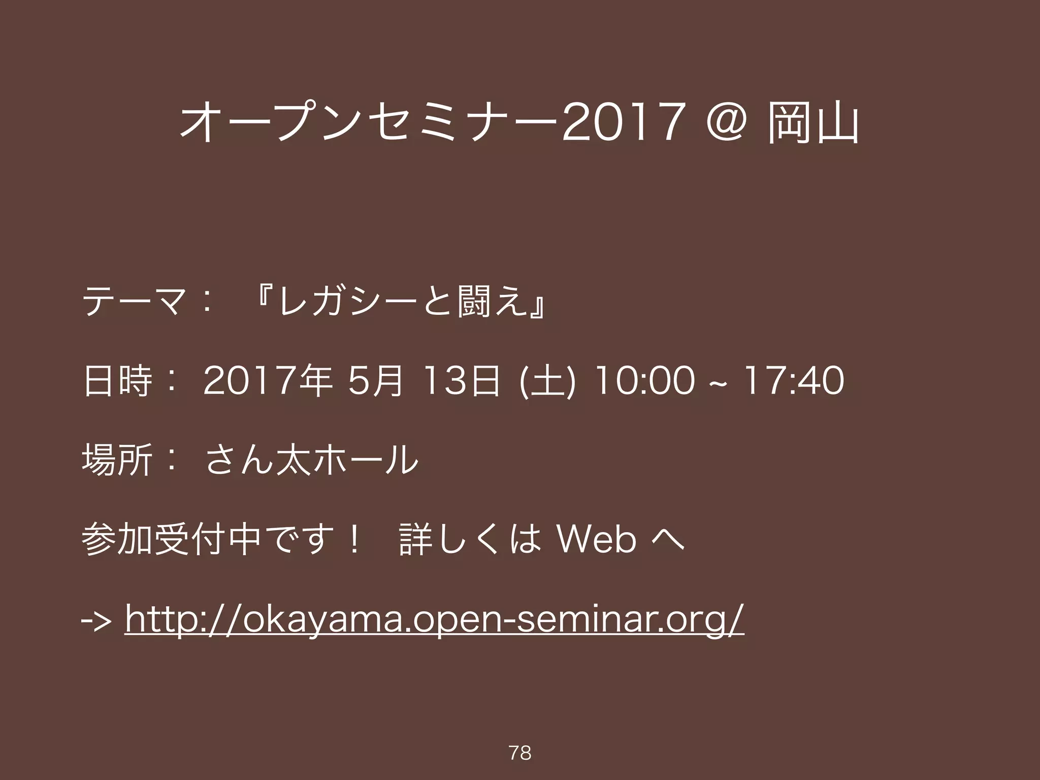 オープンセミナー2017 @ 岡山
テーマ： 『レガシーと闘え』
日時： 2017年 5月 13日 (土) 10:00 ~ 17:40
場所： さん太ホール
参加受付中です！ 詳しくは Web へ
-> http://okayama.open-seminar.org/
78
 