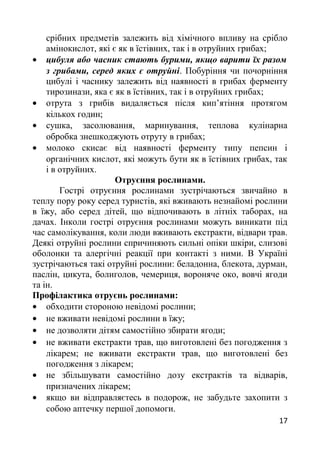 срібних предметів залежить від хімічного впливу на срібло
амінокислот, які є як в їстівних, так і в отруйних грибах;
• цибуля або часник стають бурими, якщо варити їх разом
з грибами, серед яких є отруйні. Побуріння чи почорніння
цибулі і часнику залежить від наявності в грибах ферменту
тирозинази, яка є як в їстівних, так і в отруйних грибах;
• отрута з грибів видаляється після кип’ятіння протягом
кількох годин;
• сушка, засолювання, маринування, теплова кулінарна
обробка знешкоджують отруту в грибах;
• молоко скисає від наявності ферменту типу пепсин і
органічних кислот, які можуть бути як в їстівних грибах, так
і в отруйних.
Отруєння рослинами.
Гострі отруєння рослинами зустрічаються звичайно в
теплу пору року серед туристів, які вживають незнайомі рослини
в їжу, або серед дітей, що відпочивають в літніх таборах, на
дачах. Інколи гострі отруєння рослинами можуть виникати під
час самолікування, коли люди вживають екстракти, відвари трав.
Деякі отруйні рослини спричиняють сильні опіки шкіри, слизові
оболонки та алергічні реакції при контакті з ними. В Україні
зустрічаються такі отруйні рослини: беладонна, блекота, дурман,
паслін, цикута, болиголов, чемериця, вороняче око, вовчі ягоди
та ін.
Профілактика отруєнь рослинами:
• обходити стороною невідомі рослини;
• не вживати невідомі рослини в їжу;
• не дозволяти дітям самостійно збирати ягоди;
• не вживати екстракти трав, що виготовлені без погодження з
лікарем; не вживати екстракти трав, що виготовлені без
погодження з лікарем;
• не збільшувати самостійно дозу екстрактів та відварів,
призначених лікарем;
• якщо ви відправляєтесь в подорож, не забудьте захопити з
собою аптечку першої допомоги.
17
 