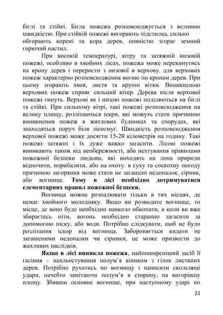 біглі та стійкі. Бігла пожежа розповсюджується з великою
швидкістю. При стійкій пожежі вигорають підстилка, сильно
обгорають корені та кора дерев, повністю згорає земний
горючий настил.
При високій температурі, вітру та затяжній низовій
пожежі, особливо в хвойних лісах, пожежа може перекинутись
на крону дерев і перерости з низової в верхову. для верхових
пожеж характерно розповсюдження вогню по кронам дерев. При
цьому згорають хвоя, листя та крупні вітки. Виникненню
верхових пожеж сприяє сильний вітер. Дерева після верхової
пожежі гинуть. Верхові як і низові пожежі поділяються на біглі
та стійкі. При сильному вітрі, такі пожежі розповсюдження на
велику площу, розлітаються іскри, які можуть стати причиною
виникнення пожеж в житлових будинках та спорудах, які
знаходяться поруч біля лісосмуг. Швидкість розповсюдження
верхової пожежі може досягти 15-20 кілометрів на годину. Такі
пожежі затяжні і їх дуже важко загасити. Лісові пожежі
виникають також від необережності, або нехтування правилами
пожежної безпеки людьми, які виходять на лона природи
відпочити, порибалити, або на охоту. в суху та спекотну погоду
причиною загоряння може стати не загашені недопалок, сірник,
або вогнище. Тому в лісі необхідно дотримуватися
елементарних правил пожежної безпеки.
Вогнища можна розпалювати тільки в тих місцях, де
немає хвойного молодняку. Якщо ви розводите вогнище, то
місце, де воно буде необхідно навколо обкопати, а коли ви вже
збираєтесь піти, вогонь необхідно старанно загасити за
допомогою піску, або води. Потрібно слідкувати, щоб не було
розлітання іскор від вогнища. Забороняється кидати не
загашеними недопалки чи сірники, це може призвести до
жахливих наслідків.
Якщо в лісі виникла пожежа, найпоширеніший засіб її
гасіння – нахльостування полум’я віником з гілок листяних
дерев. Потрібно рухатись по вогнищу і наносити скользящі
удари, начебто замітаючи полум’я в сторону, на вигорівшу
площу. Збивши основне вогнище, при наступному ударі по
21
 