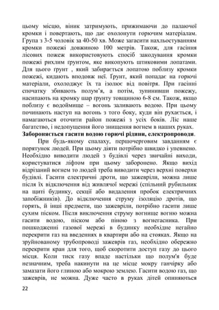 цьому місцю, віник затримують, прижимаючи до палаючої
кромки і повертають, що дає охолонути горючим матеріалам.
Група з 3-5 чоловік за 40-50 хв. Може загасити нахльостуванням
кромки пожежі довжиною 100 метрів. Також, для гасіння
лісових пожеж використовують спосіб закодування кромки
пожежі рихлим ґрунтом, яке викопують штиковими лопатами.
Для цього ґрунт , який забирається лопатою поблизу кромки
пожежі, кидають вподовж неї. Ґрунт, який попадає на горючі
матеріали, охолоджує їх та ізолює від повітря. При гасінні
спочатку збивають полум’я, а потім, зупинивши пожежу,
насипають на кромку шар ґрунту товщиною 6-8 см. Також, якщо
поблизу є водоймище – вогонь заливають водою. При цьому
починають наступ на вогонь з того боку, куди він рухається, і
намагаються оточити район пожежі з усіх боків. Ліс наше
багатство, і недопущення його знищення вогнем в наших руках.
Забороняється гасити водою горючі рідини, електропроводи.
При будь-якому спалаху, першочерговим завданням є
порятунок людей. При цьому діяти потрібно швидко і упевнено.
Необхідно виводити людей з будівлі через звичайні виходи,
користуватися ліфтом при цьому заборонено. Якщо вихід
відрізаний вогнем то людей треба виводити через верхні поверхи
будівлі. Гасити електричні дроти, що зажевріли, можна лише
після їх відключення від живлячої мережі (спільний рубильник
на щиті будинку, секції або видалення пробок електричних
запобіжників). До відключення струму ізоляцію дротів, що
горять, й інші предмети, що зажевріли, потрібно гасити лише
сухим піском. Після виключення струму вогнище вогню можна
гасити водою, піском або піною з вогнегасника. При
пошкодженні газової мережі в будинку необхідне негайно
перекрити газ на введеннях в квартири або на стояках. Якщо на
зруйнованому трубопроводі зажеврів газ, необхідно обережно
перекрити кран для того, щоб скоротити доступ газу до цього
місця. Коли тиск газу впаде настільки що полум'я буде
незначним, треба накинути на це місце мокру ганчірку або
замазати його глиною або мокрою землею. Гасити водою газ, що
зажеврів, не можна. Дуже часто в руках дітей опиняються
22
 